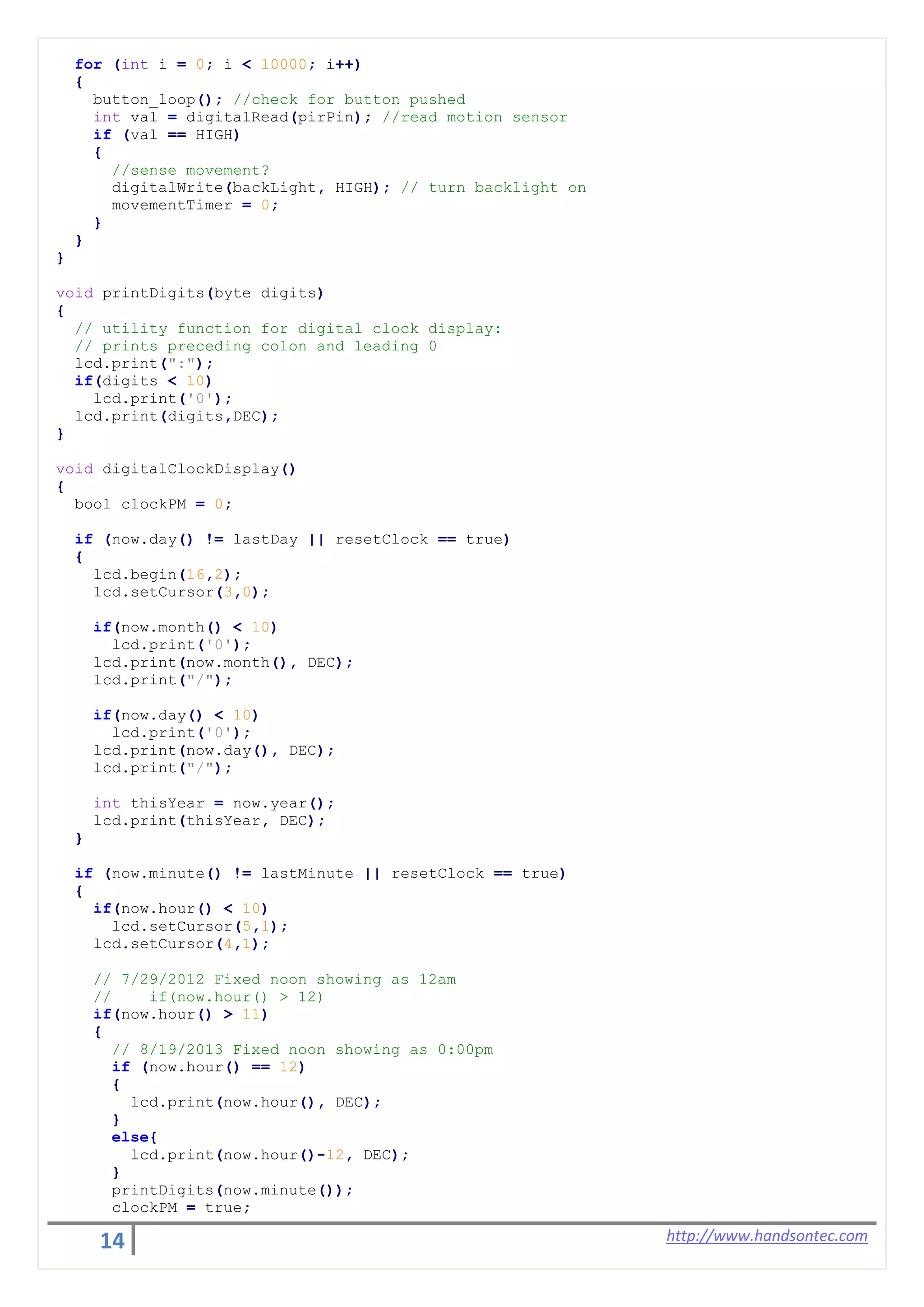 14 http://www.handsontec.com
for (int i = 0; i < 10000; i++)
{
button_loop(); //check for button pushed
int val = digitalRead(pirPin); //read motion sensor
if (val == HIGH)
{
//sense movement?
digitalWrite(backLight, HIGH); // turn backlight on
movementTimer = 0;
}
}
}
void printDigits(byte digits)
{
// utility function for digital clock display:
// prints preceding colon and leading 0
lcd.print(":");
if(digits < 10)
lcd.print('0');
lcd.print(digits,DEC);
}
void digitalClockDisplay()
{
bool clockPM = 0;
if (now.day() != lastDay || resetClock == true)
{
lcd.begin(16,2);
lcd.setCursor(3,0);
if(now.month() < 10)
lcd.print('0');
lcd.print(now.month(), DEC);
lcd.print("/");
if(now.day() < 10)
lcd.print('0');
lcd.print(now.day(), DEC);
lcd.print("/");
int thisYear = now.year();
lcd.print(thisYear, DEC);
}
if (now.minute() != lastMinute || resetClock == true)
{
if(now.hour() < 10)
lcd.setCursor(5,1);
lcd.setCursor(4,1);
// 7/29/2012 Fixed noon showing as 12am
// if(now.hour() > 12)
if(now.hour() > 11)
{
// 8/19/2013 Fixed noon showing as 0:00pm
if (now.hour() == 12)
{
lcd.print(now.hour(), DEC);
}
else{
lcd.print(now.hour()-12, DEC);
}
printDigits(now.minute());
clockPM = true;
 