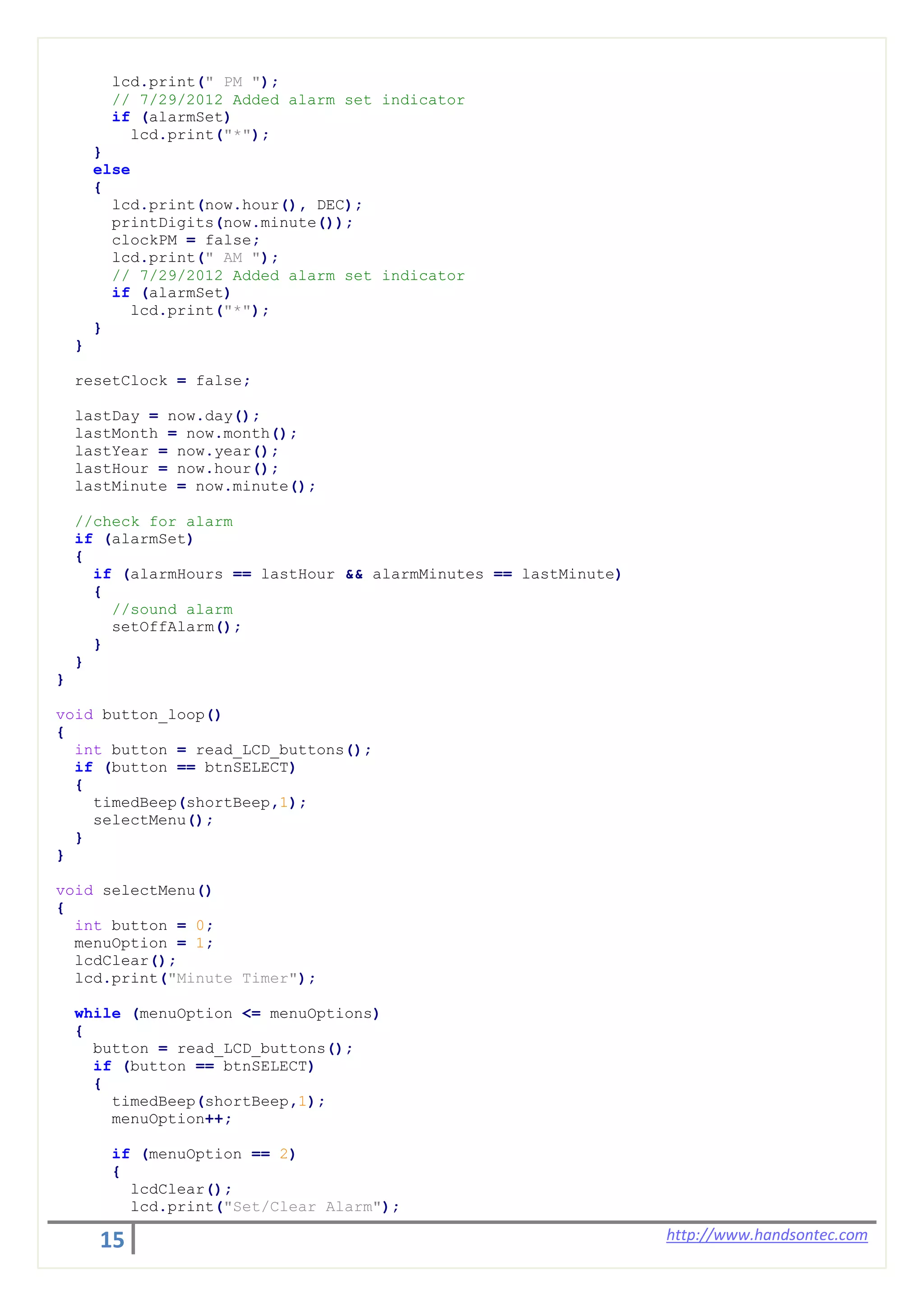 15 http://www.handsontec.com
lcd.print(" PM ");
// 7/29/2012 Added alarm set indicator
if (alarmSet)
lcd.print("*");
}
else
{
lcd.print(now.hour(), DEC);
printDigits(now.minute());
clockPM = false;
lcd.print(" AM ");
// 7/29/2012 Added alarm set indicator
if (alarmSet)
lcd.print("*");
}
}
resetClock = false;
lastDay = now.day();
lastMonth = now.month();
lastYear = now.year();
lastHour = now.hour();
lastMinute = now.minute();
//check for alarm
if (alarmSet)
{
if (alarmHours == lastHour && alarmMinutes == lastMinute)
{
//sound alarm
setOffAlarm();
}
}
}
void button_loop()
{
int button = read_LCD_buttons();
if (button == btnSELECT)
{
timedBeep(shortBeep,1);
selectMenu();
}
}
void selectMenu()
{
int button = 0;
menuOption = 1;
lcdClear();
lcd.print("Minute Timer");
while (menuOption <= menuOptions)
{
button = read_LCD_buttons();
if (button == btnSELECT)
{
timedBeep(shortBeep,1);
menuOption++;
if (menuOption == 2)
{
lcdClear();
lcd.print("Set/Clear Alarm");
 