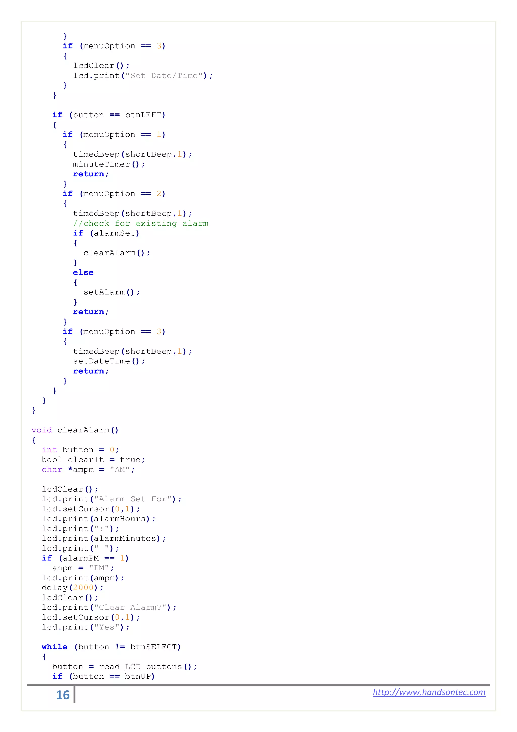 16 http://www.handsontec.com
}
if (menuOption == 3)
{
lcdClear();
lcd.print("Set Date/Time");
}
}
if (button == btnLEFT)
{
if (menuOption == 1)
{
timedBeep(shortBeep,1);
minuteTimer();
return;
}
if (menuOption == 2)
{
timedBeep(shortBeep,1);
//check for existing alarm
if (alarmSet)
{
clearAlarm();
}
else
{
setAlarm();
}
return;
}
if (menuOption == 3)
{
timedBeep(shortBeep,1);
setDateTime();
return;
}
}
}
}
void clearAlarm()
{
int button = 0;
bool clearIt = true;
char *ampm = "AM";
lcdClear();
lcd.print("Alarm Set For");
lcd.setCursor(0,1);
lcd.print(alarmHours);
lcd.print(":");
lcd.print(alarmMinutes);
lcd.print(" ");
if (alarmPM == 1)
ampm = "PM";
lcd.print(ampm);
delay(2000);
lcdClear();
lcd.print("Clear Alarm?");
lcd.setCursor(0,1);
lcd.print("Yes");
while (button != btnSELECT)
{
button = read_LCD_buttons();
if (button == btnUP)
 