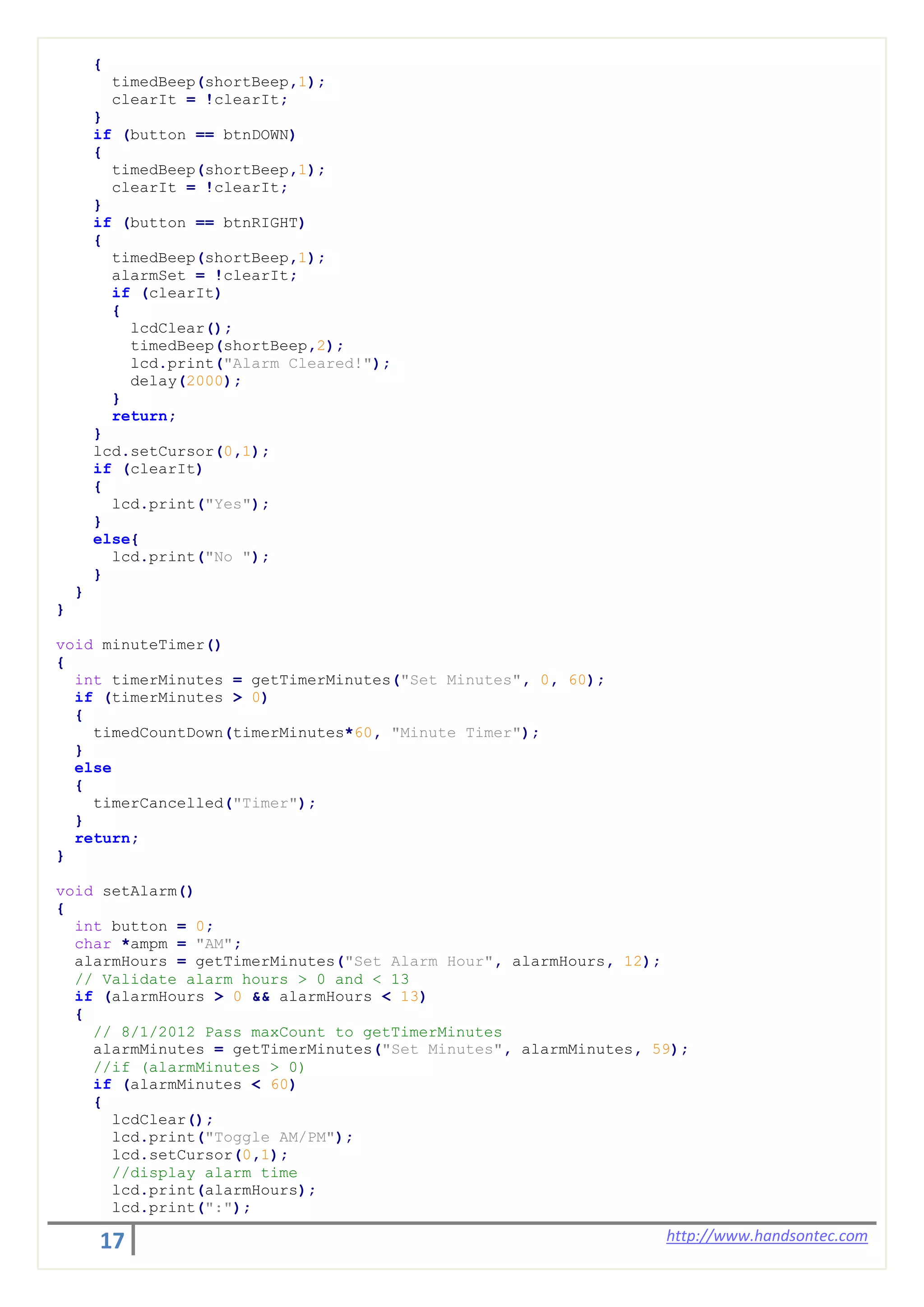 17 http://www.handsontec.com
{
timedBeep(shortBeep,1);
clearIt = !clearIt;
}
if (button == btnDOWN)
{
timedBeep(shortBeep,1);
clearIt = !clearIt;
}
if (button == btnRIGHT)
{
timedBeep(shortBeep,1);
alarmSet = !clearIt;
if (clearIt)
{
lcdClear();
timedBeep(shortBeep,2);
lcd.print("Alarm Cleared!");
delay(2000);
}
return;
}
lcd.setCursor(0,1);
if (clearIt)
{
lcd.print("Yes");
}
else{
lcd.print("No ");
}
}
}
void minuteTimer()
{
int timerMinutes = getTimerMinutes("Set Minutes", 0, 60);
if (timerMinutes > 0)
{
timedCountDown(timerMinutes*60, "Minute Timer");
}
else
{
timerCancelled("Timer");
}
return;
}
void setAlarm()
{
int button = 0;
char *ampm = "AM";
alarmHours = getTimerMinutes("Set Alarm Hour", alarmHours, 12);
// Validate alarm hours > 0 and < 13
if (alarmHours > 0 && alarmHours < 13)
{
// 8/1/2012 Pass maxCount to getTimerMinutes
alarmMinutes = getTimerMinutes("Set Minutes", alarmMinutes, 59);
//if (alarmMinutes > 0)
if (alarmMinutes < 60)
{
lcdClear();
lcd.print("Toggle AM/PM");
lcd.setCursor(0,1);
//display alarm time
lcd.print(alarmHours);
lcd.print(":");
 