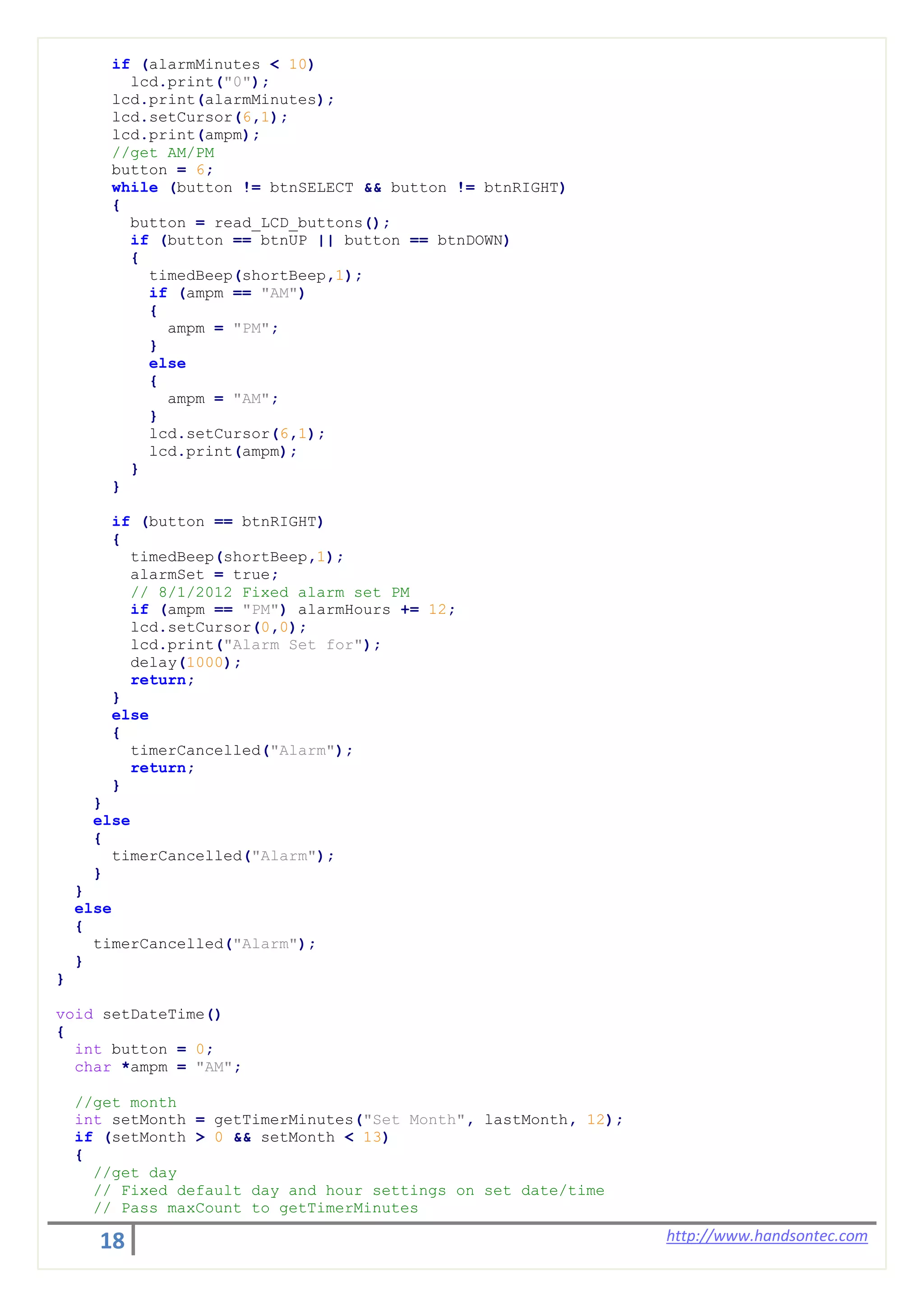 18 http://www.handsontec.com
if (alarmMinutes < 10)
lcd.print("0");
lcd.print(alarmMinutes);
lcd.setCursor(6,1);
lcd.print(ampm);
//get AM/PM
button = 6;
while (button != btnSELECT && button != btnRIGHT)
{
button = read_LCD_buttons();
if (button == btnUP || button == btnDOWN)
{
timedBeep(shortBeep,1);
if (ampm == "AM")
{
ampm = "PM";
}
else
{
ampm = "AM";
}
lcd.setCursor(6,1);
lcd.print(ampm);
}
}
if (button == btnRIGHT)
{
timedBeep(shortBeep,1);
alarmSet = true;
// 8/1/2012 Fixed alarm set PM
if (ampm == "PM") alarmHours += 12;
lcd.setCursor(0,0);
lcd.print("Alarm Set for");
delay(1000);
return;
}
else
{
timerCancelled("Alarm");
return;
}
}
else
{
timerCancelled("Alarm");
}
}
else
{
timerCancelled("Alarm");
}
}
void setDateTime()
{
int button = 0;
char *ampm = "AM";
//get month
int setMonth = getTimerMinutes("Set Month", lastMonth, 12);
if (setMonth > 0 && setMonth < 13)
{
//get day
// Fixed default day and hour settings on set date/time
// Pass maxCount to getTimerMinutes
 