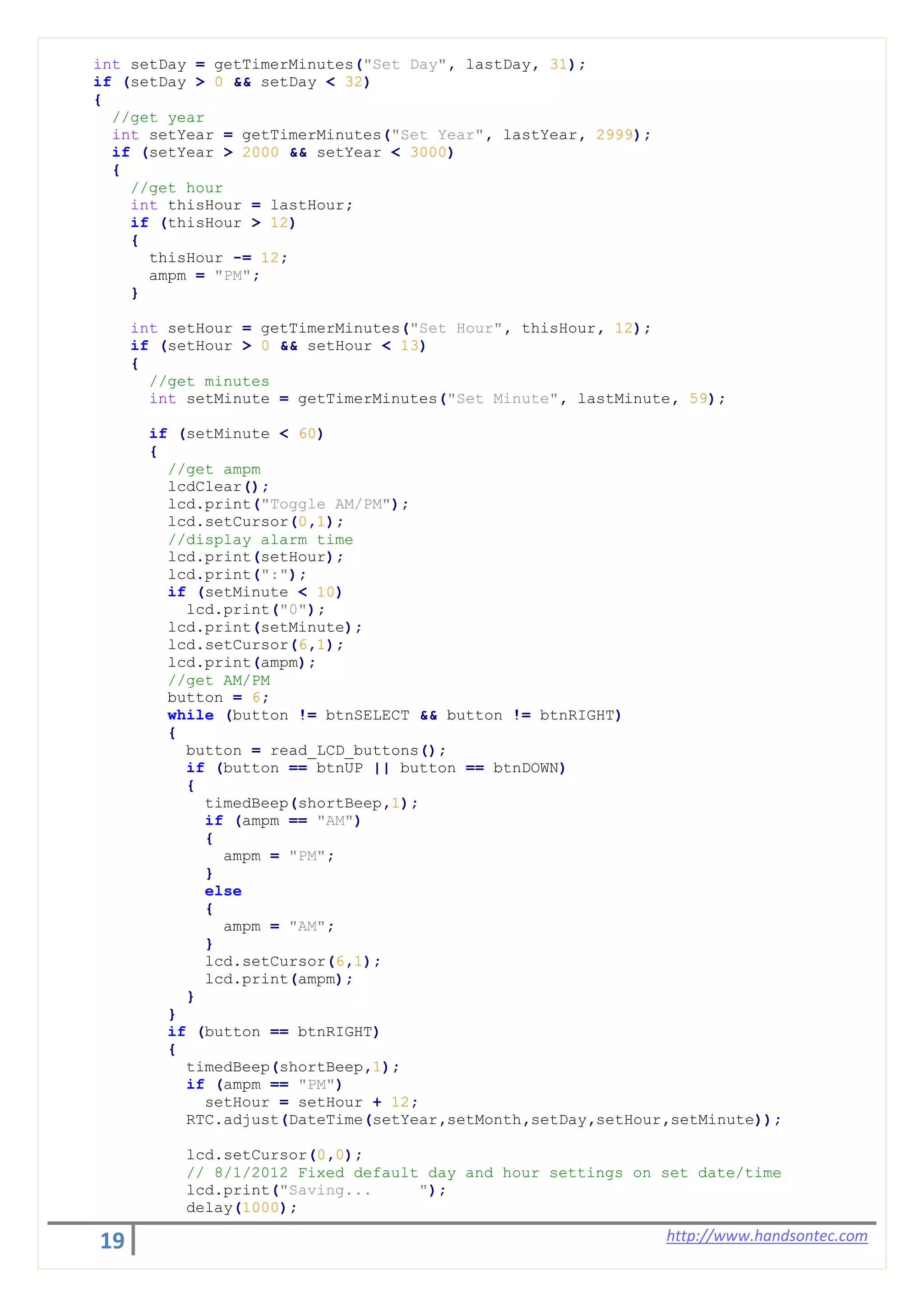 19 http://www.handsontec.com
int setDay = getTimerMinutes("Set Day", lastDay, 31);
if (setDay > 0 && setDay < 32)
{
//get year
int setYear = getTimerMinutes("Set Year", lastYear, 2999);
if (setYear > 2000 && setYear < 3000)
{
//get hour
int thisHour = lastHour;
if (thisHour > 12)
{
thisHour -= 12;
ampm = "PM";
}
int setHour = getTimerMinutes("Set Hour", thisHour, 12);
if (setHour > 0 && setHour < 13)
{
//get minutes
int setMinute = getTimerMinutes("Set Minute", lastMinute, 59);
if (setMinute < 60)
{
//get ampm
lcdClear();
lcd.print("Toggle AM/PM");
lcd.setCursor(0,1);
//display alarm time
lcd.print(setHour);
lcd.print(":");
if (setMinute < 10)
lcd.print("0");
lcd.print(setMinute);
lcd.setCursor(6,1);
lcd.print(ampm);
//get AM/PM
button = 6;
while (button != btnSELECT && button != btnRIGHT)
{
button = read_LCD_buttons();
if (button == btnUP || button == btnDOWN)
{
timedBeep(shortBeep,1);
if (ampm == "AM")
{
ampm = "PM";
}
else
{
ampm = "AM";
}
lcd.setCursor(6,1);
lcd.print(ampm);
}
}
if (button == btnRIGHT)
{
timedBeep(shortBeep,1);
if (ampm == "PM")
setHour = setHour + 12;
RTC.adjust(DateTime(setYear,setMonth,setDay,setHour,setMinute));
lcd.setCursor(0,0);
// 8/1/2012 Fixed default day and hour settings on set date/time
lcd.print("Saving... ");
delay(1000);
 