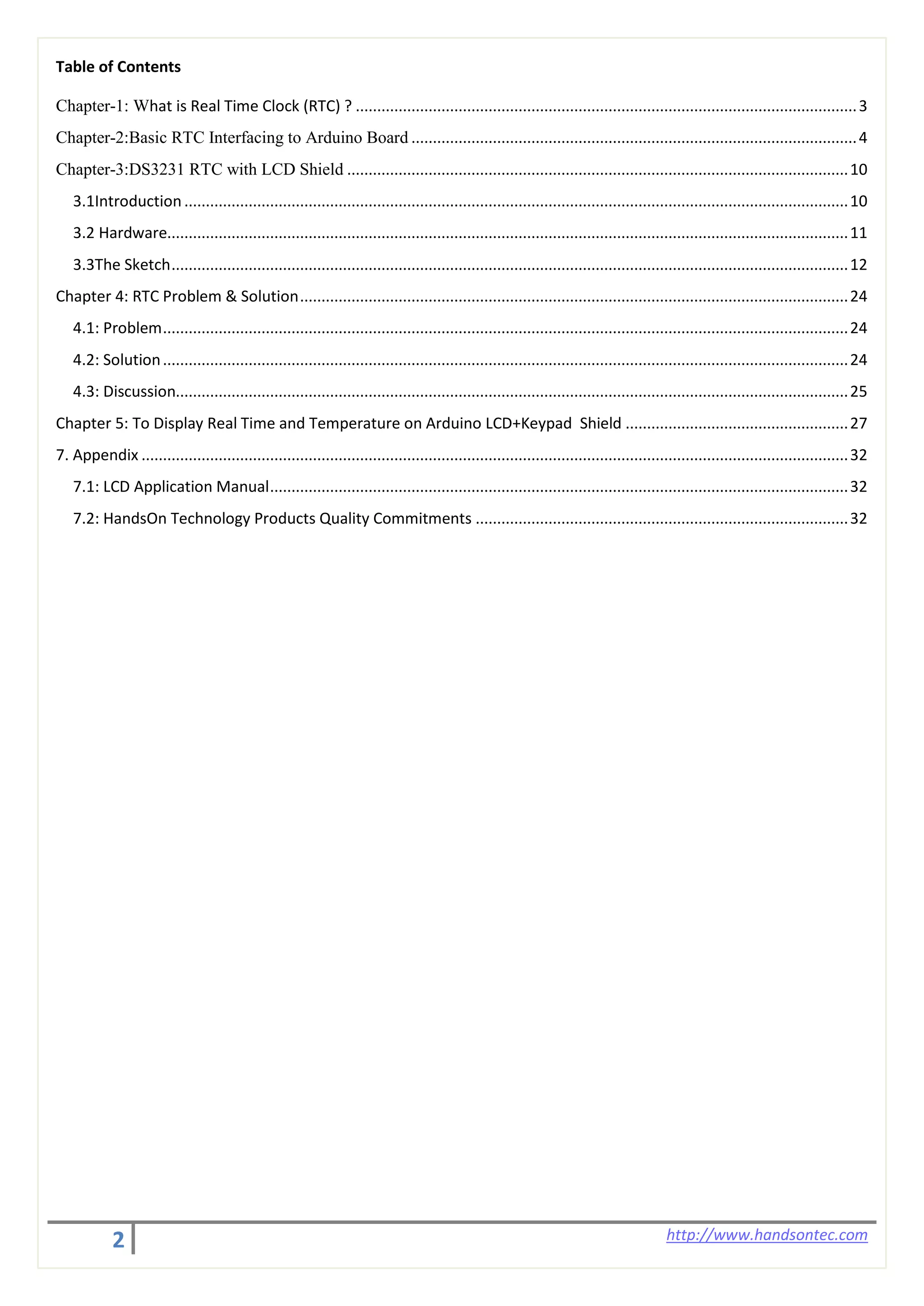 2 http://www.handsontec.com
Table of Contents
Chapter-1: What is Real Time Clock (RTC) ? .....................................................................................................................3
Chapter-2:Basic RTC Interfacing to Arduino Board ........................................................................................................4
Chapter-3:DS3231 RTC with LCD Shield .....................................................................................................................10
3.1Introduction...........................................................................................................................................................10
3.2 Hardware...............................................................................................................................................................11
3.3The Sketch..............................................................................................................................................................12
Chapter 4: RTC Problem & Solution................................................................................................................................24
4.1: Problem................................................................................................................................................................24
4.2: Solution................................................................................................................................................................24
4.3: Discussion.............................................................................................................................................................25
Chapter 5: To Display Real Time and Temperature on Arduino LCD+Keypad Shield ....................................................27
7. Appendix .....................................................................................................................................................................32
7.1: LCD Application Manual.......................................................................................................................................32
7.2: HandsOn Technology Products Quality Commitments .......................................................................................32
 