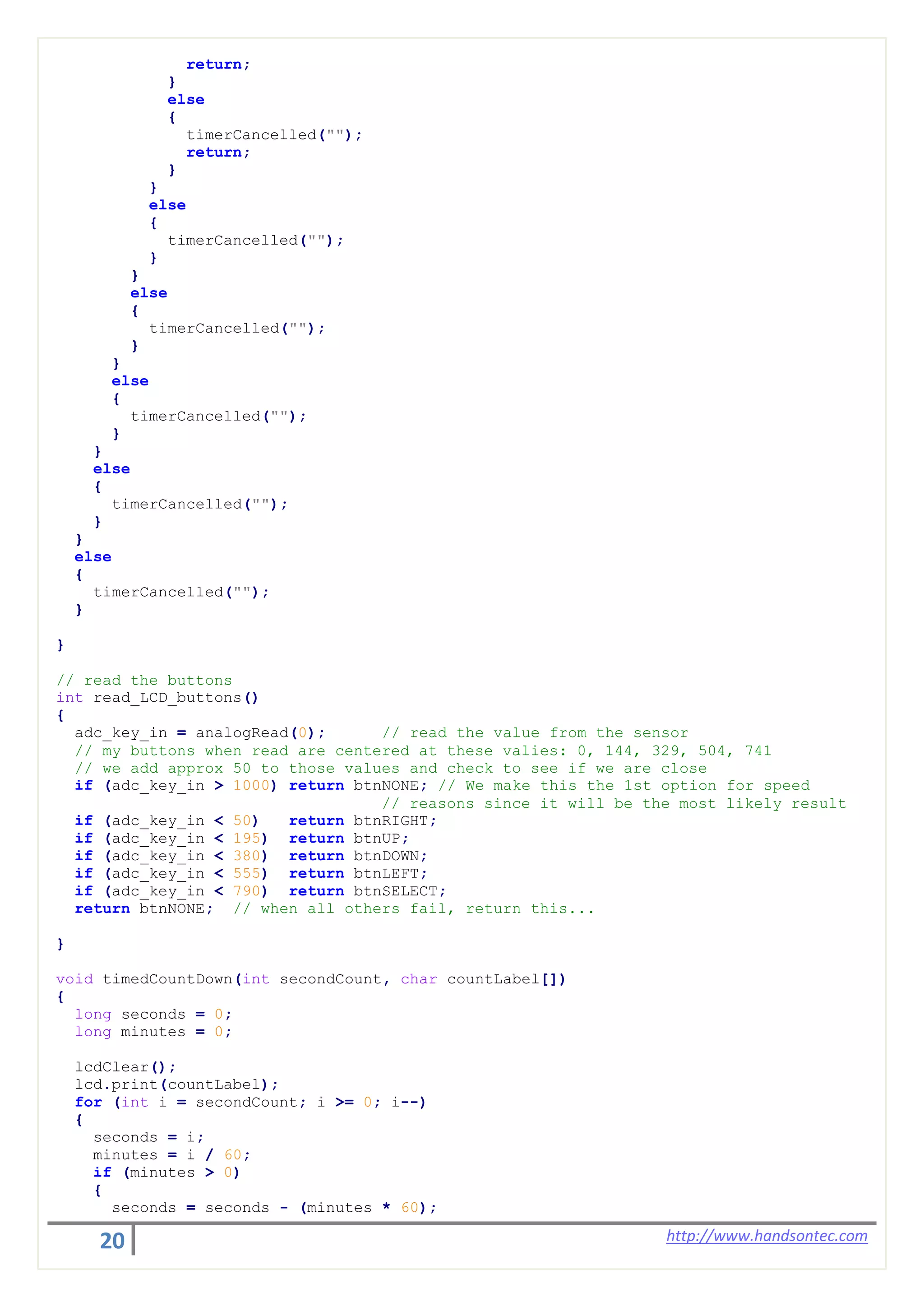20 http://www.handsontec.com
return;
}
else
{
timerCancelled("");
return;
}
}
else
{
timerCancelled("");
}
}
else
{
timerCancelled("");
}
}
else
{
timerCancelled("");
}
}
else
{
timerCancelled("");
}
}
else
{
timerCancelled("");
}
}
// read the buttons
int read_LCD_buttons()
{
adc_key_in = analogRead(0); // read the value from the sensor
// my buttons when read are centered at these valies: 0, 144, 329, 504, 741
// we add approx 50 to those values and check to see if we are close
if (adc_key_in > 1000) return btnNONE; // We make this the 1st option for speed
// reasons since it will be the most likely result
if (adc_key_in < 50) return btnRIGHT;
if (adc_key_in < 195) return btnUP;
if (adc_key_in < 380) return btnDOWN;
if (adc_key_in < 555) return btnLEFT;
if (adc_key_in < 790) return btnSELECT;
return btnNONE; // when all others fail, return this...
}
void timedCountDown(int secondCount, char countLabel[])
{
long seconds = 0;
long minutes = 0;
lcdClear();
lcd.print(countLabel);
for (int i = secondCount; i >= 0; i--)
{
seconds = i;
minutes = i / 60;
if (minutes > 0)
{
seconds = seconds - (minutes * 60);
 
