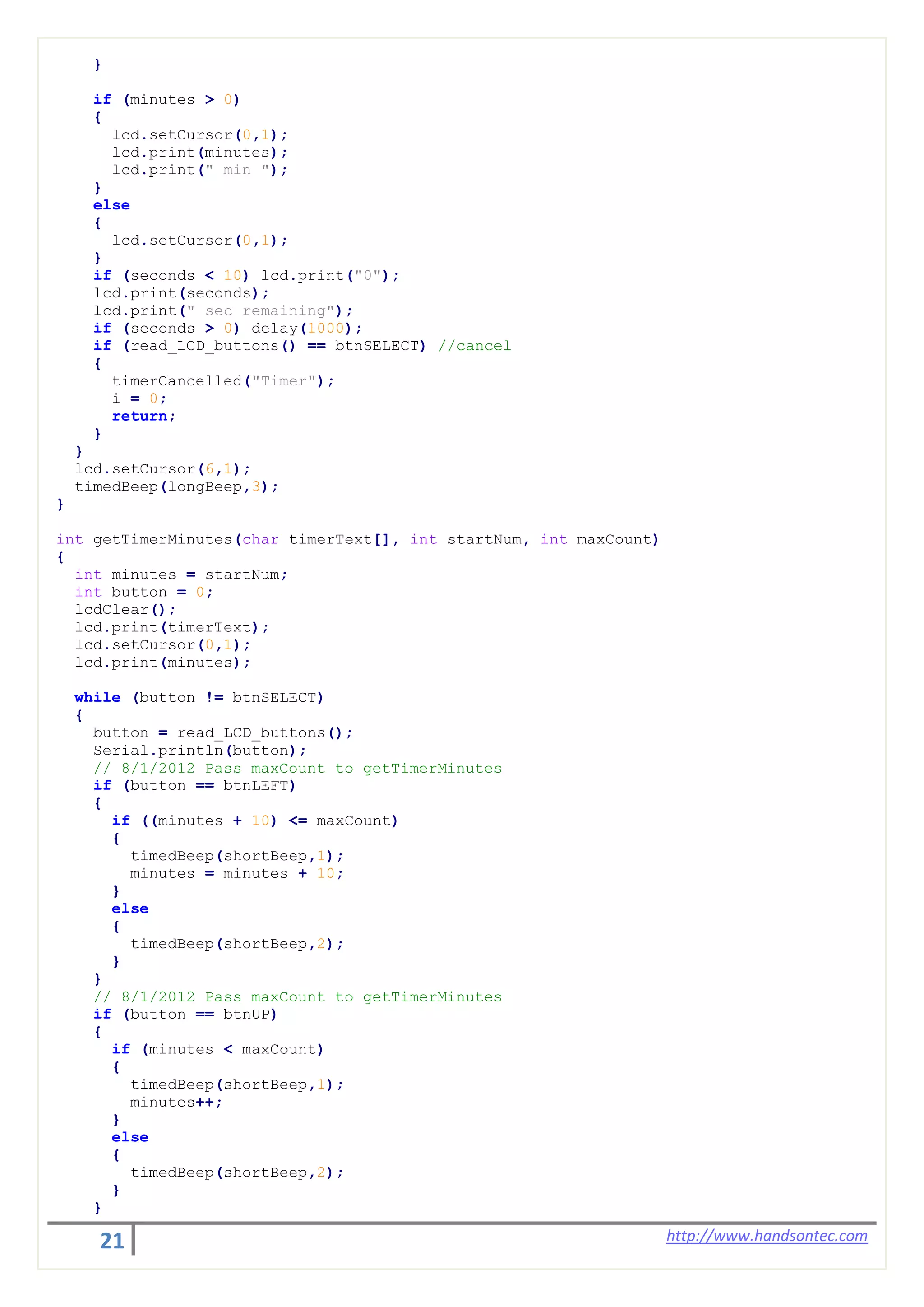 21 http://www.handsontec.com
}
if (minutes > 0)
{
lcd.setCursor(0,1);
lcd.print(minutes);
lcd.print(" min ");
}
else
{
lcd.setCursor(0,1);
}
if (seconds < 10) lcd.print("0");
lcd.print(seconds);
lcd.print(" sec remaining");
if (seconds > 0) delay(1000);
if (read_LCD_buttons() == btnSELECT) //cancel
{
timerCancelled("Timer");
i = 0;
return;
}
}
lcd.setCursor(6,1);
timedBeep(longBeep,3);
}
int getTimerMinutes(char timerText[], int startNum, int maxCount)
{
int minutes = startNum;
int button = 0;
lcdClear();
lcd.print(timerText);
lcd.setCursor(0,1);
lcd.print(minutes);
while (button != btnSELECT)
{
button = read_LCD_buttons();
Serial.println(button);
// 8/1/2012 Pass maxCount to getTimerMinutes
if (button == btnLEFT)
{
if ((minutes + 10) <= maxCount)
{
timedBeep(shortBeep,1);
minutes = minutes + 10;
}
else
{
timedBeep(shortBeep,2);
}
}
// 8/1/2012 Pass maxCount to getTimerMinutes
if (button == btnUP)
{
if (minutes < maxCount)
{
timedBeep(shortBeep,1);
minutes++;
}
else
{
timedBeep(shortBeep,2);
}
}
 