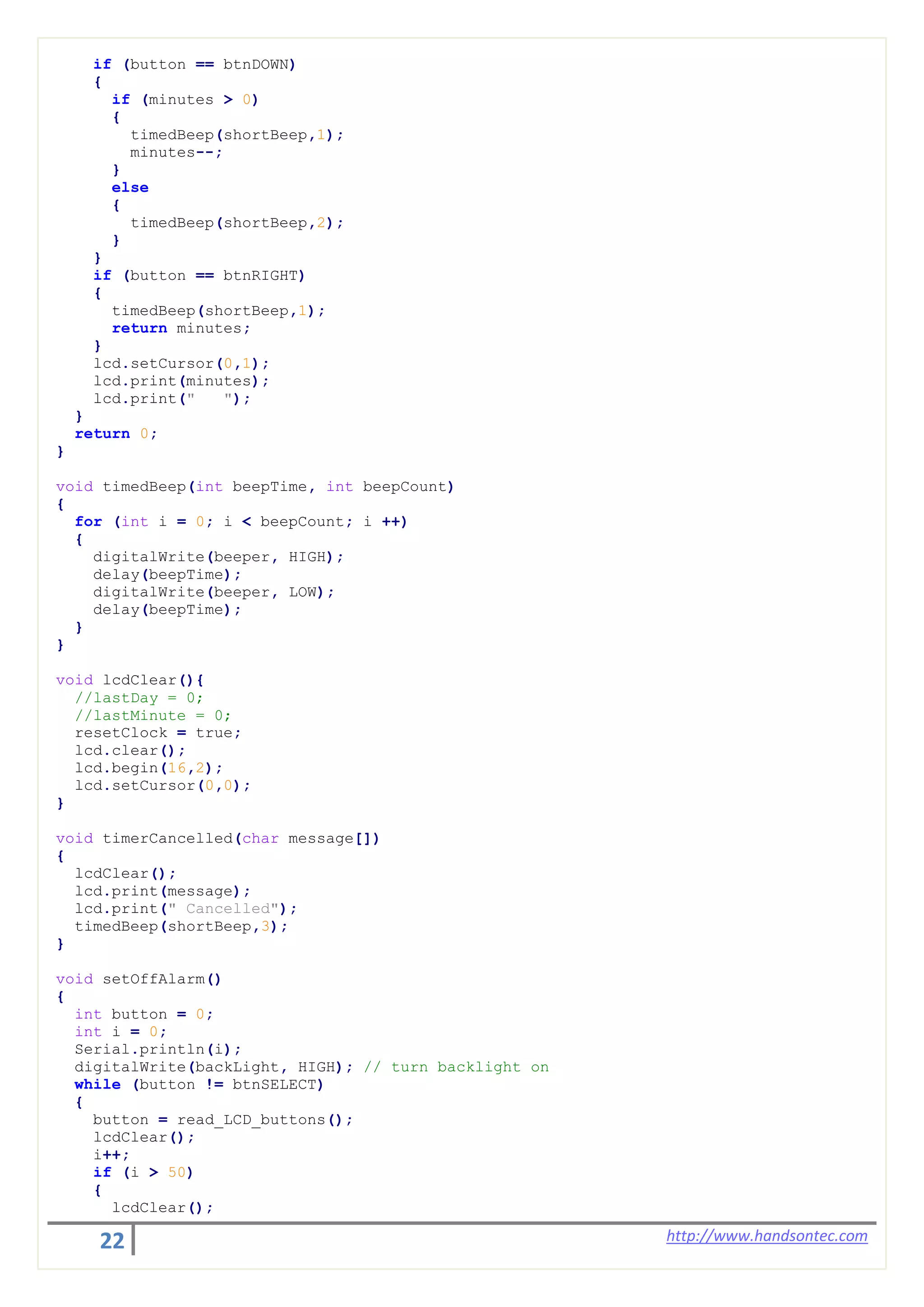 22 http://www.handsontec.com
if (button == btnDOWN)
{
if (minutes > 0)
{
timedBeep(shortBeep,1);
minutes--;
}
else
{
timedBeep(shortBeep,2);
}
}
if (button == btnRIGHT)
{
timedBeep(shortBeep,1);
return minutes;
}
lcd.setCursor(0,1);
lcd.print(minutes);
lcd.print(" ");
}
return 0;
}
void timedBeep(int beepTime, int beepCount)
{
for (int i = 0; i < beepCount; i ++)
{
digitalWrite(beeper, HIGH);
delay(beepTime);
digitalWrite(beeper, LOW);
delay(beepTime);
}
}
void lcdClear(){
//lastDay = 0;
//lastMinute = 0;
resetClock = true;
lcd.clear();
lcd.begin(16,2);
lcd.setCursor(0,0);
}
void timerCancelled(char message[])
{
lcdClear();
lcd.print(message);
lcd.print(" Cancelled");
timedBeep(shortBeep,3);
}
void setOffAlarm()
{
int button = 0;
int i = 0;
Serial.println(i);
digitalWrite(backLight, HIGH); // turn backlight on
while (button != btnSELECT)
{
button = read_LCD_buttons();
lcdClear();
i++;
if (i > 50)
{
lcdClear();
 