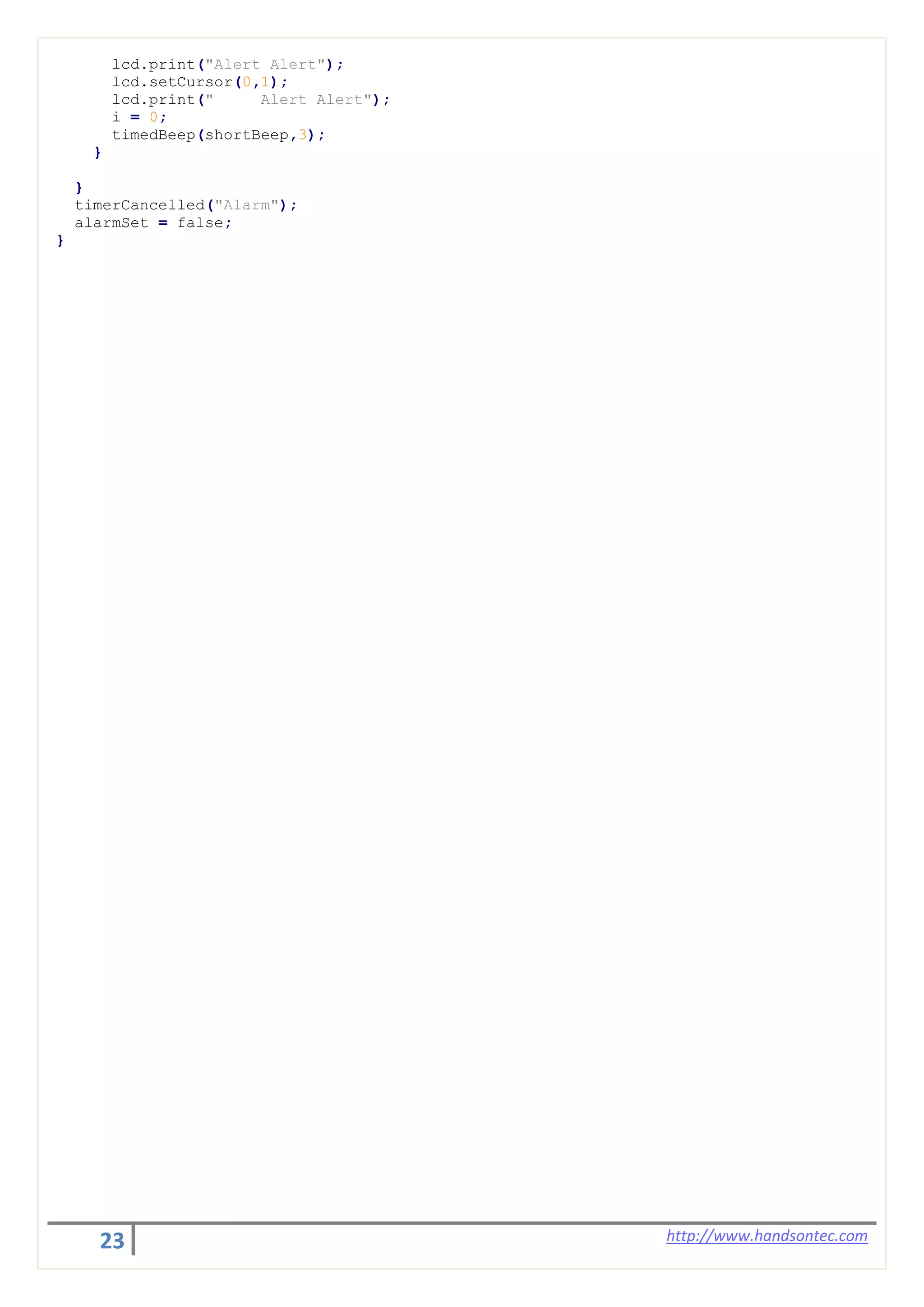 23 http://www.handsontec.com
lcd.print("Alert Alert");
lcd.setCursor(0,1);
lcd.print(" Alert Alert");
i = 0;
timedBeep(shortBeep,3);
}
}
timerCancelled("Alarm");
alarmSet = false;
}
 