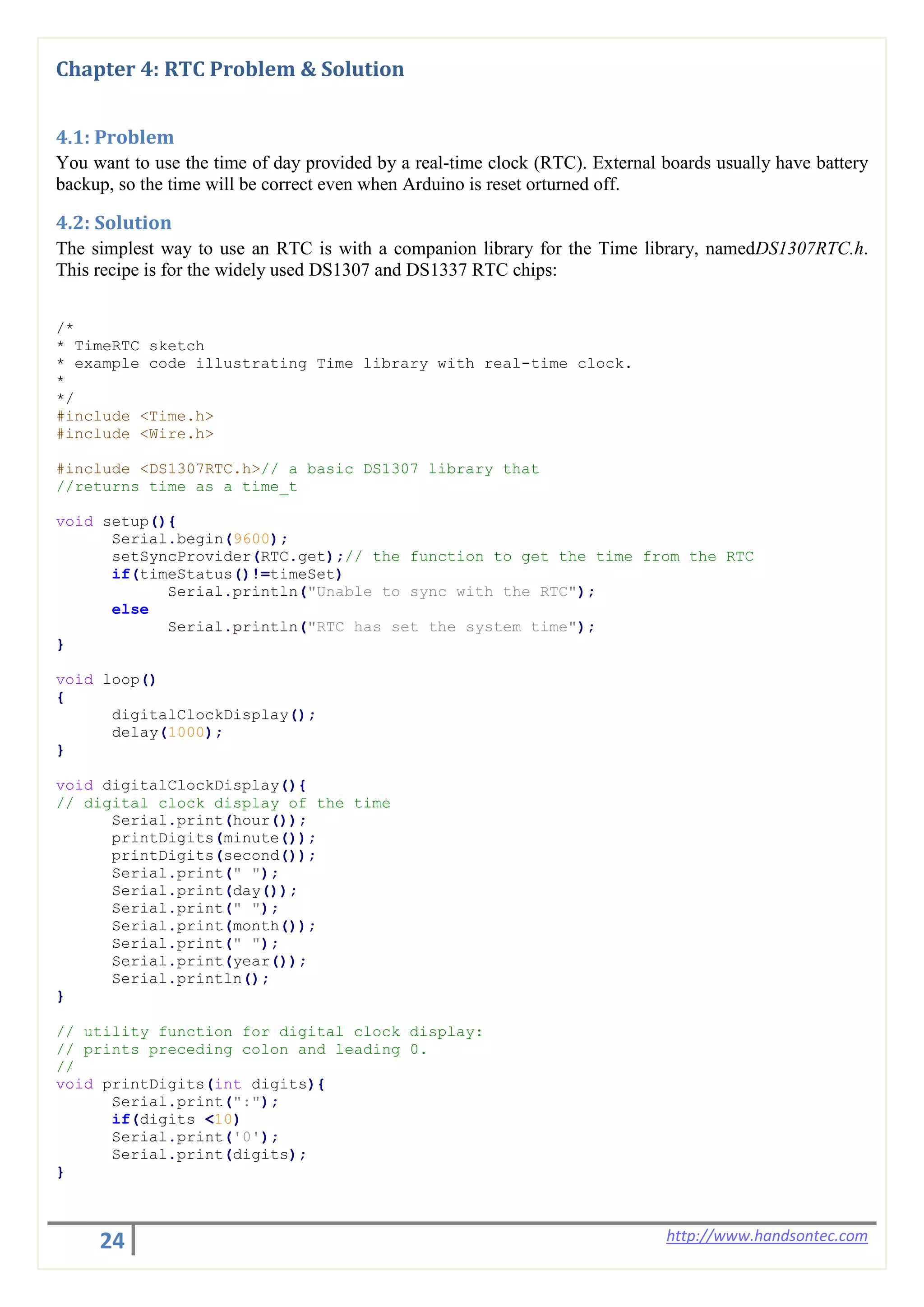 24 http://www.handsontec.com
Chapter 4: RTC Problem & Solution
4.1: Problem
You want to use the time of day provided by a real-time clock (RTC). External boards usually have battery
backup, so the time will be correct even when Arduino is reset orturned off.
4.2: Solution
The simplest way to use an RTC is with a companion library for the Time library, namedDS1307RTC.h.
This recipe is for the widely used DS1307 and DS1337 RTC chips:
/*
* TimeRTC sketch
* example code illustrating Time library with real-time clock.
*
*/
#include <Time.h>
#include <Wire.h>
#include <DS1307RTC.h>// a basic DS1307 library that
//returns time as a time_t
void setup(){
Serial.begin(9600);
setSyncProvider(RTC.get);// the function to get the time from the RTC
if(timeStatus()!=timeSet)
Serial.println("Unable to sync with the RTC");
else
Serial.println("RTC has set the system time");
}
void loop()
{
digitalClockDisplay();
delay(1000);
}
void digitalClockDisplay(){
// digital clock display of the time
Serial.print(hour());
printDigits(minute());
printDigits(second());
Serial.print(" ");
Serial.print(day());
Serial.print(" ");
Serial.print(month());
Serial.print(" ");
Serial.print(year());
Serial.println();
}
// utility function for digital clock display:
// prints preceding colon and leading 0.
//
void printDigits(int digits){
Serial.print(":");
if(digits <10)
Serial.print('0');
Serial.print(digits);
}
 