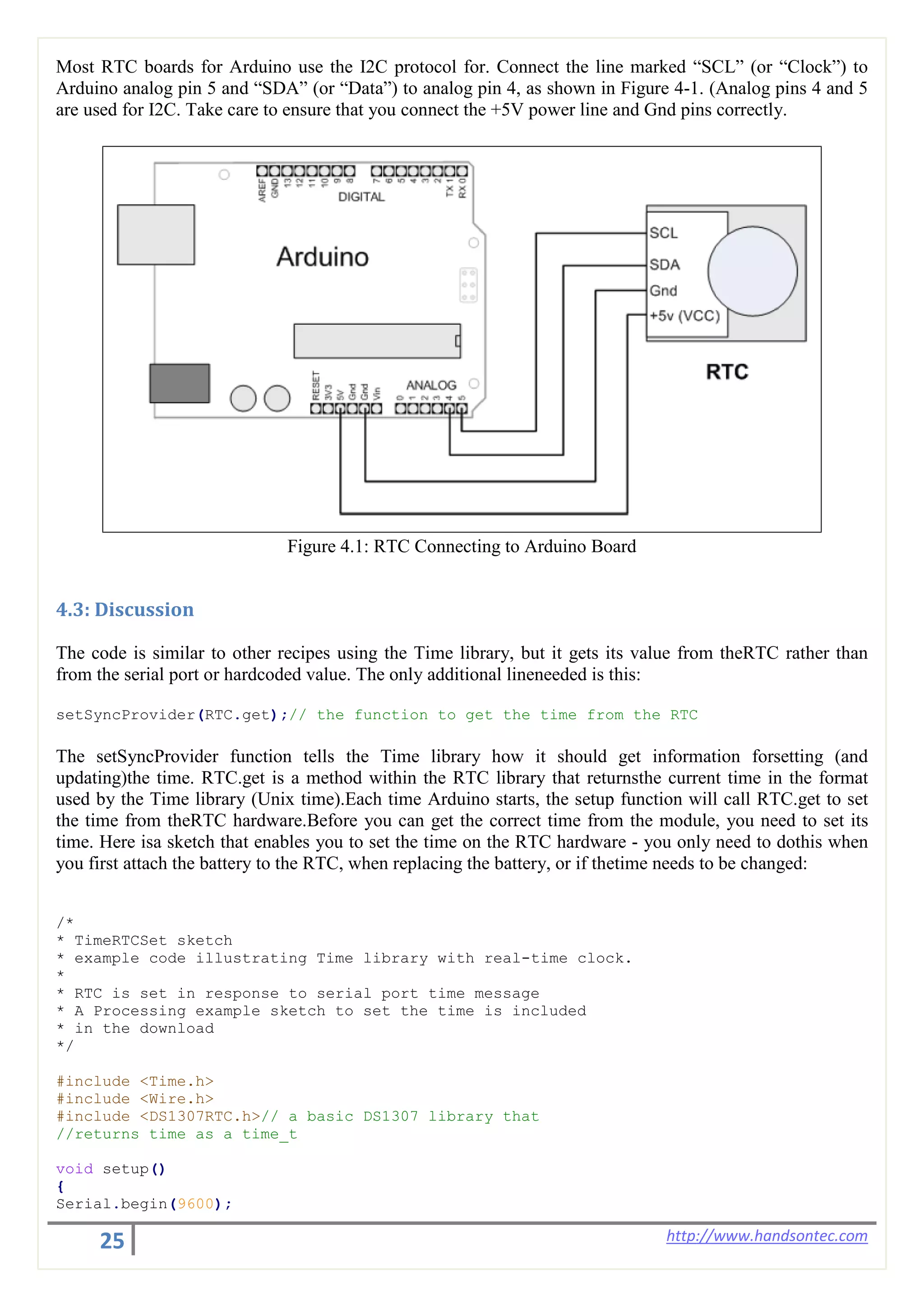 25 http://www.handsontec.com
Most RTC boards for Arduino use the I2C protocol for. Connect the line marked “SCL” (or “Clock”) to
Arduino analog pin 5 and “SDA” (or “Data”) to analog pin 4, as shown in Figure 4-1. (Analog pins 4 and 5
are used for I2C. Take care to ensure that you connect the +5V power line and Gnd pins correctly.
Figure 4.1: RTC Connecting to Arduino Board
4.3: Discussion
The code is similar to other recipes using the Time library, but it gets its value from theRTC rather than
from the serial port or hardcoded value. The only additional lineneeded is this:
setSyncProvider(RTC.get);// the function to get the time from the RTC
The setSyncProvider function tells the Time library how it should get information forsetting (and
updating)the time. RTC.get is a method within the RTC library that returnsthe current time in the format
used by the Time library (Unix time).Each time Arduino starts, the setup function will call RTC.get to set
the time from theRTC hardware.Before you can get the correct time from the module, you need to set its
time. Here isa sketch that enables you to set the time on the RTC hardware - you only need to dothis when
you first attach the battery to the RTC, when replacing the battery, or if thetime needs to be changed:
/*
* TimeRTCSet sketch
* example code illustrating Time library with real-time clock.
*
* RTC is set in response to serial port time message
* A Processing example sketch to set the time is included
* in the download
*/
#include <Time.h>
#include <Wire.h>
#include <DS1307RTC.h>// a basic DS1307 library that
//returns time as a time_t
void setup()
{
Serial.begin(9600);
 