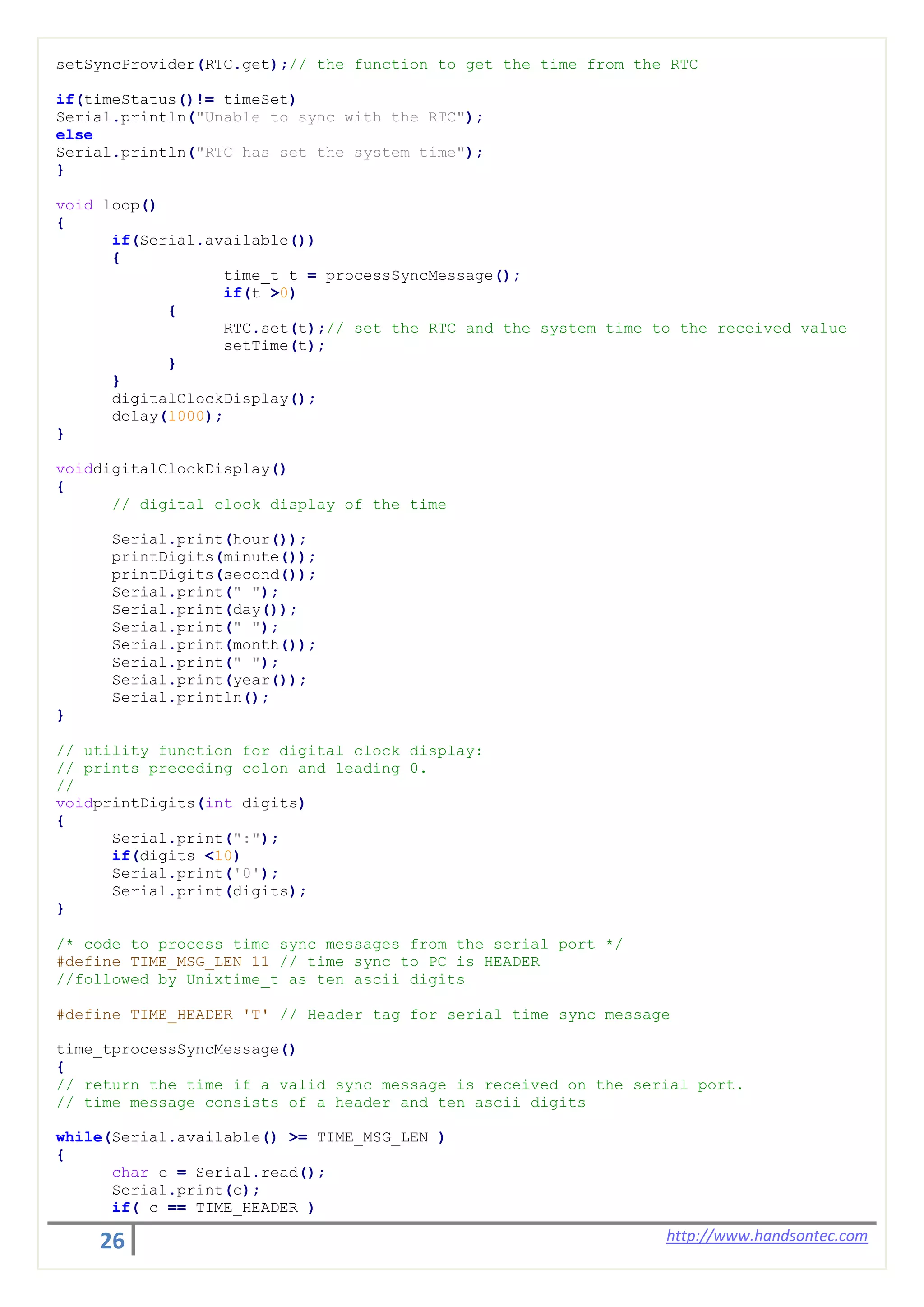 26 http://www.handsontec.com
setSyncProvider(RTC.get);// the function to get the time from the RTC
if(timeStatus()!= timeSet)
Serial.println("Unable to sync with the RTC");
else
Serial.println("RTC has set the system time");
}
void loop()
{
if(Serial.available())
{
time_t t = processSyncMessage();
if(t >0)
{
RTC.set(t);// set the RTC and the system time to the received value
setTime(t);
}
}
digitalClockDisplay();
delay(1000);
}
voiddigitalClockDisplay()
{
// digital clock display of the time
Serial.print(hour());
printDigits(minute());
printDigits(second());
Serial.print(" ");
Serial.print(day());
Serial.print(" ");
Serial.print(month());
Serial.print(" ");
Serial.print(year());
Serial.println();
}
// utility function for digital clock display:
// prints preceding colon and leading 0.
//
voidprintDigits(int digits)
{
Serial.print(":");
if(digits <10)
Serial.print('0');
Serial.print(digits);
}
/* code to process time sync messages from the serial port */
#define TIME_MSG_LEN 11 // time sync to PC is HEADER
//followed by Unixtime_t as ten ascii digits
#define TIME_HEADER 'T' // Header tag for serial time sync message
time_tprocessSyncMessage()
{
// return the time if a valid sync message is received on the serial port.
// time message consists of a header and ten ascii digits
while(Serial.available() >= TIME_MSG_LEN )
{
char c = Serial.read();
Serial.print(c);
if( c == TIME_HEADER )
 