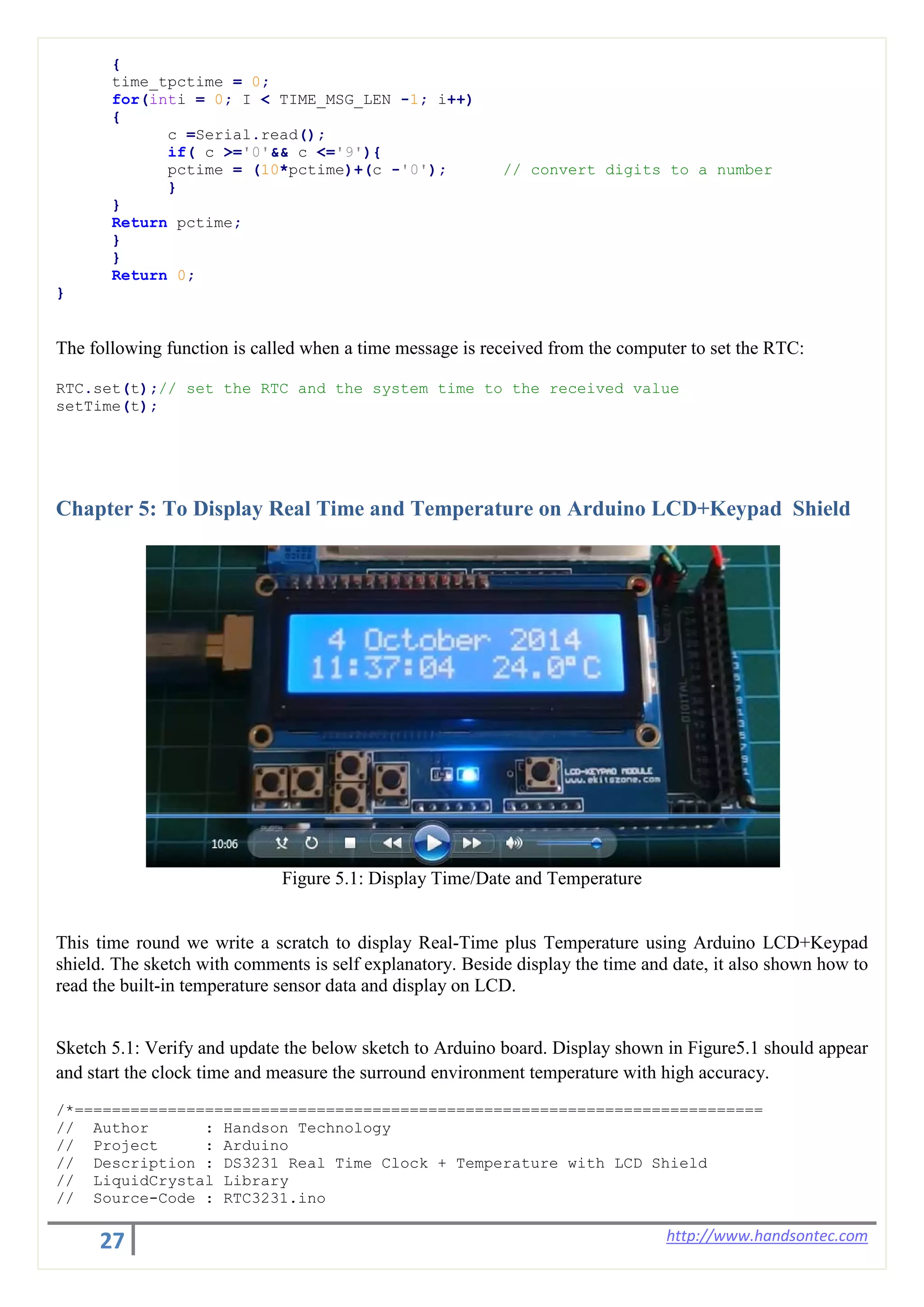 27 http://www.handsontec.com
{
time_tpctime = 0;
for(inti = 0; I < TIME_MSG_LEN -1; i++)
{
c =Serial.read();
if( c >='0'&& c <='9'){
pctime = (10*pctime)+(c -'0'); // convert digits to a number
}
}
Return pctime;
}
}
Return 0;
}
The following function is called when a time message is received from the computer to set the RTC:
RTC.set(t);// set the RTC and the system time to the received value
setTime(t);
Chapter 5: To Display Real Time and Temperature on Arduino LCD+Keypad Shield
Figure 5.1: Display Time/Date and Temperature
This time round we write a scratch to display Real-Time plus Temperature using Arduino LCD+Keypad
shield. The sketch with comments is self explanatory. Beside display the time and date, it also shown how to
read the built-in temperature sensor data and display on LCD.
Sketch 5.1: Verify and update the below sketch to Arduino board. Display shown in Figure5.1 should appear
and start the clock time and measure the surround environment temperature with high accuracy.
/*==========================================================================
// Author : Handson Technology
// Project : Arduino
// Description : DS3231 Real Time Clock + Temperature with LCD Shield
// LiquidCrystal Library
// Source-Code : RTC3231.ino
 