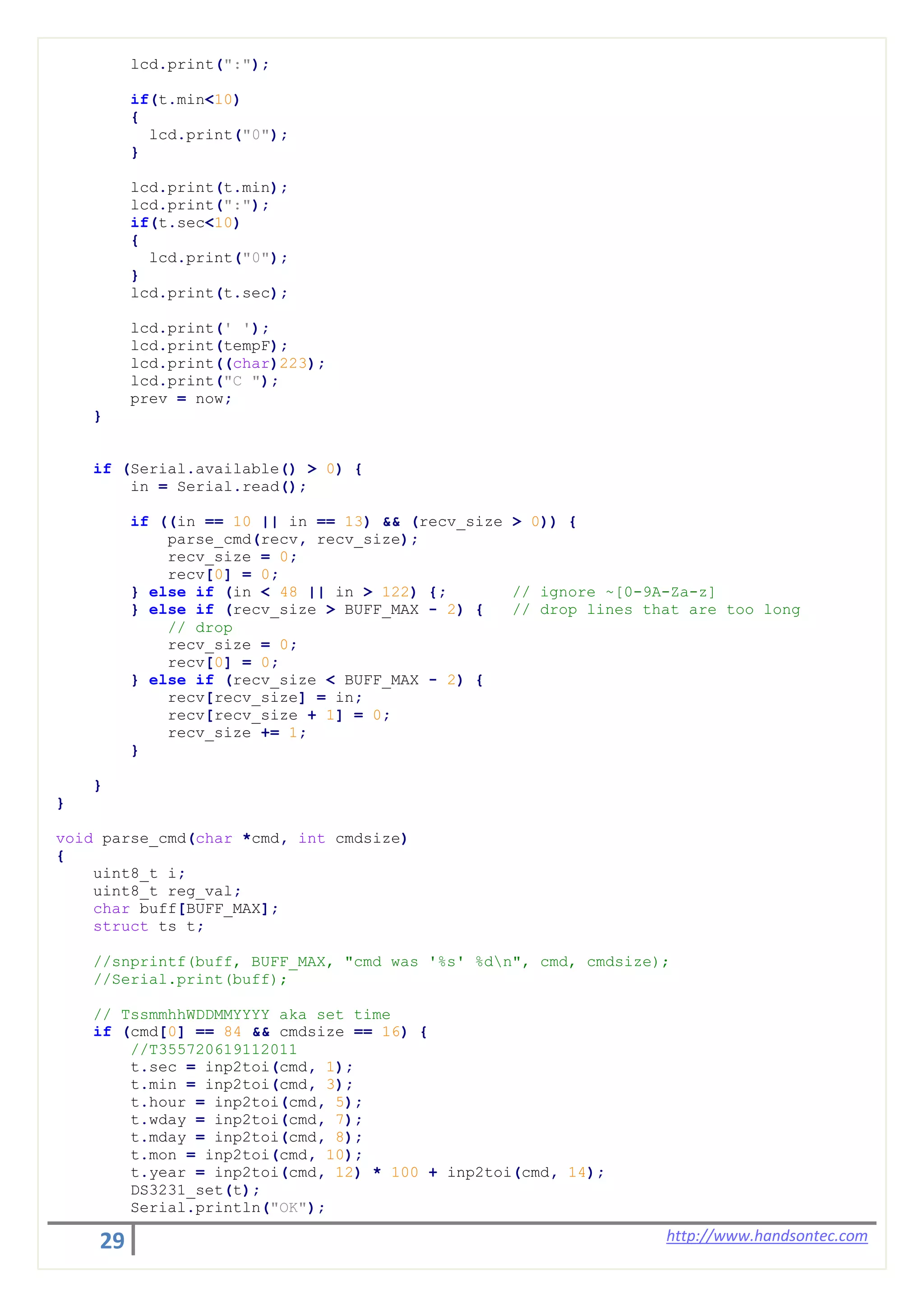 29 http://www.handsontec.com
lcd.print(":");
if(t.min<10)
{
lcd.print("0");
}
lcd.print(t.min);
lcd.print(":");
if(t.sec<10)
{
lcd.print("0");
}
lcd.print(t.sec);
lcd.print(' ');
lcd.print(tempF);
lcd.print((char)223);
lcd.print("C ");
prev = now;
}
if (Serial.available() > 0) {
in = Serial.read();
if ((in == 10 || in == 13) && (recv_size > 0)) {
parse_cmd(recv, recv_size);
recv_size = 0;
recv[0] = 0;
} else if (in < 48 || in > 122) {; // ignore ~[0-9A-Za-z]
} else if (recv_size > BUFF_MAX - 2) { // drop lines that are too long
// drop
recv_size = 0;
recv[0] = 0;
} else if (recv_size < BUFF_MAX - 2) {
recv[recv_size] = in;
recv[recv_size + 1] = 0;
recv_size += 1;
}
}
}
void parse_cmd(char *cmd, int cmdsize)
{
uint8_t i;
uint8_t reg_val;
char buff[BUFF_MAX];
struct ts t;
//snprintf(buff, BUFF_MAX, "cmd was '%s' %dn", cmd, cmdsize);
//Serial.print(buff);
// TssmmhhWDDMMYYYY aka set time
if (cmd[0] == 84 && cmdsize == 16) {
//T355720619112011
t.sec = inp2toi(cmd, 1);
t.min = inp2toi(cmd, 3);
t.hour = inp2toi(cmd, 5);
t.wday = inp2toi(cmd, 7);
t.mday = inp2toi(cmd, 8);
t.mon = inp2toi(cmd, 10);
t.year = inp2toi(cmd, 12) * 100 + inp2toi(cmd, 14);
DS3231_set(t);
Serial.println("OK");
 