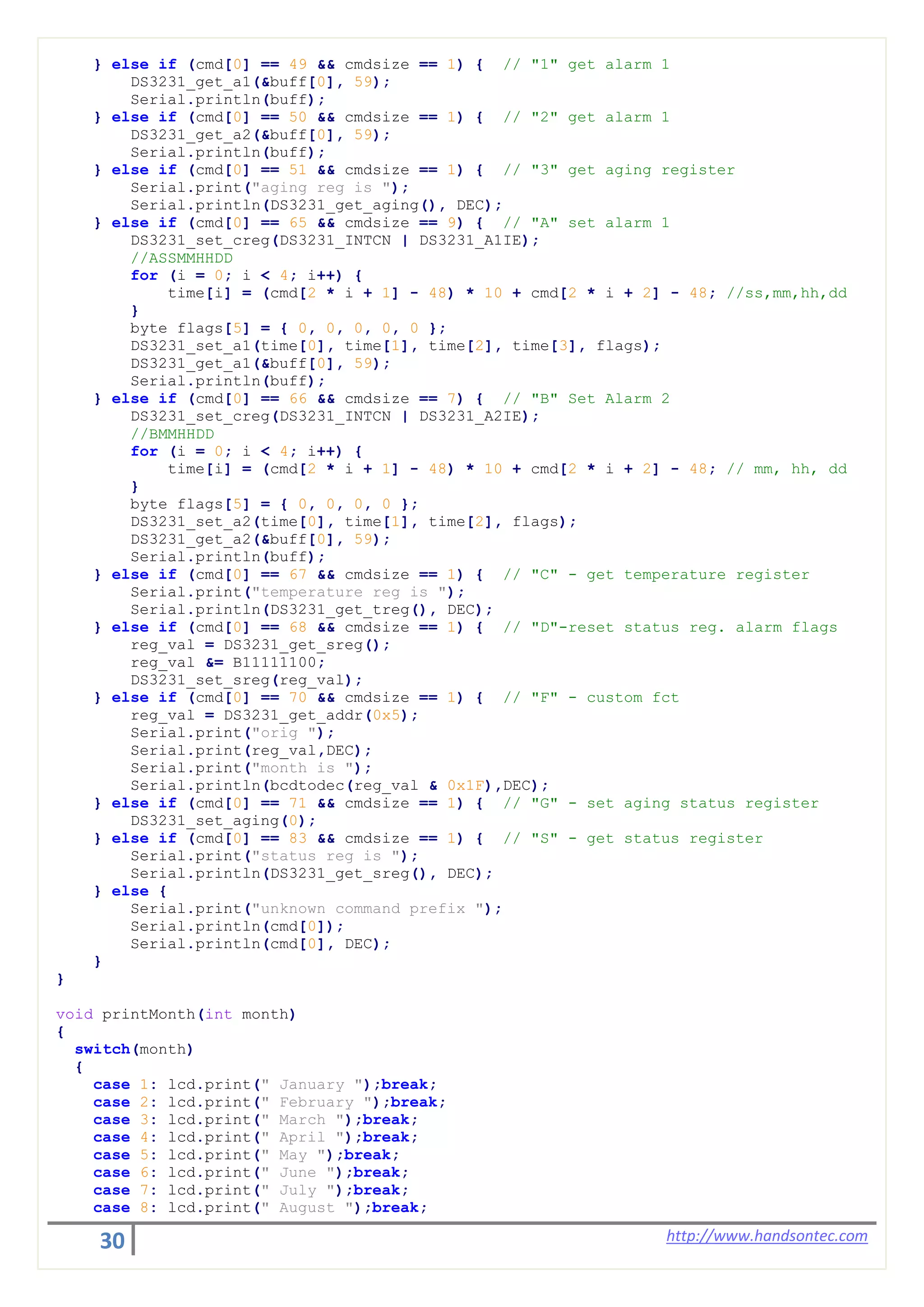 30 http://www.handsontec.com
} else if (cmd[0] == 49 && cmdsize == 1) { // "1" get alarm 1
DS3231_get_a1(&buff[0], 59);
Serial.println(buff);
} else if (cmd[0] == 50 && cmdsize == 1) { // "2" get alarm 1
DS3231_get_a2(&buff[0], 59);
Serial.println(buff);
} else if (cmd[0] == 51 && cmdsize == 1) { // "3" get aging register
Serial.print("aging reg is ");
Serial.println(DS3231_get_aging(), DEC);
} else if (cmd[0] == 65 && cmdsize == 9) { // "A" set alarm 1
DS3231_set_creg(DS3231_INTCN | DS3231_A1IE);
//ASSMMHHDD
for (i = 0; i < 4; i++) {
time[i] = (cmd[2 * i + 1] - 48) * 10 + cmd[2 * i + 2] - 48; //ss,mm,hh,dd
}
byte flags[5] = { 0, 0, 0, 0, 0 };
DS3231_set_a1(time[0], time[1], time[2], time[3], flags);
DS3231_get_a1(&buff[0], 59);
Serial.println(buff);
} else if (cmd[0] == 66 && cmdsize == 7) { // "B" Set Alarm 2
DS3231_set_creg(DS3231_INTCN | DS3231_A2IE);
//BMMHHDD
for (i = 0; i < 4; i++) {
time[i] = (cmd[2 * i + 1] - 48) * 10 + cmd[2 * i + 2] - 48; // mm, hh, dd
}
byte flags[5] = { 0, 0, 0, 0 };
DS3231_set_a2(time[0], time[1], time[2], flags);
DS3231_get_a2(&buff[0], 59);
Serial.println(buff);
} else if (cmd[0] == 67 && cmdsize == 1) { // "C" - get temperature register
Serial.print("temperature reg is ");
Serial.println(DS3231_get_treg(), DEC);
} else if (cmd[0] == 68 && cmdsize == 1) { // "D"-reset status reg. alarm flags
reg_val = DS3231_get_sreg();
reg_val &= B11111100;
DS3231_set_sreg(reg_val);
} else if (cmd[0] == 70 && cmdsize == 1) { // "F" - custom fct
reg_val = DS3231_get_addr(0x5);
Serial.print("orig ");
Serial.print(reg_val,DEC);
Serial.print("month is ");
Serial.println(bcdtodec(reg_val & 0x1F),DEC);
} else if (cmd[0] == 71 && cmdsize == 1) { // "G" - set aging status register
DS3231_set_aging(0);
} else if (cmd[0] == 83 && cmdsize == 1) { // "S" - get status register
Serial.print("status reg is ");
Serial.println(DS3231_get_sreg(), DEC);
} else {
Serial.print("unknown command prefix ");
Serial.println(cmd[0]);
Serial.println(cmd[0], DEC);
}
}
void printMonth(int month)
{
switch(month)
{
case 1: lcd.print(" January ");break;
case 2: lcd.print(" February ");break;
case 3: lcd.print(" March ");break;
case 4: lcd.print(" April ");break;
case 5: lcd.print(" May ");break;
case 6: lcd.print(" June ");break;
case 7: lcd.print(" July ");break;
case 8: lcd.print(" August ");break;
 