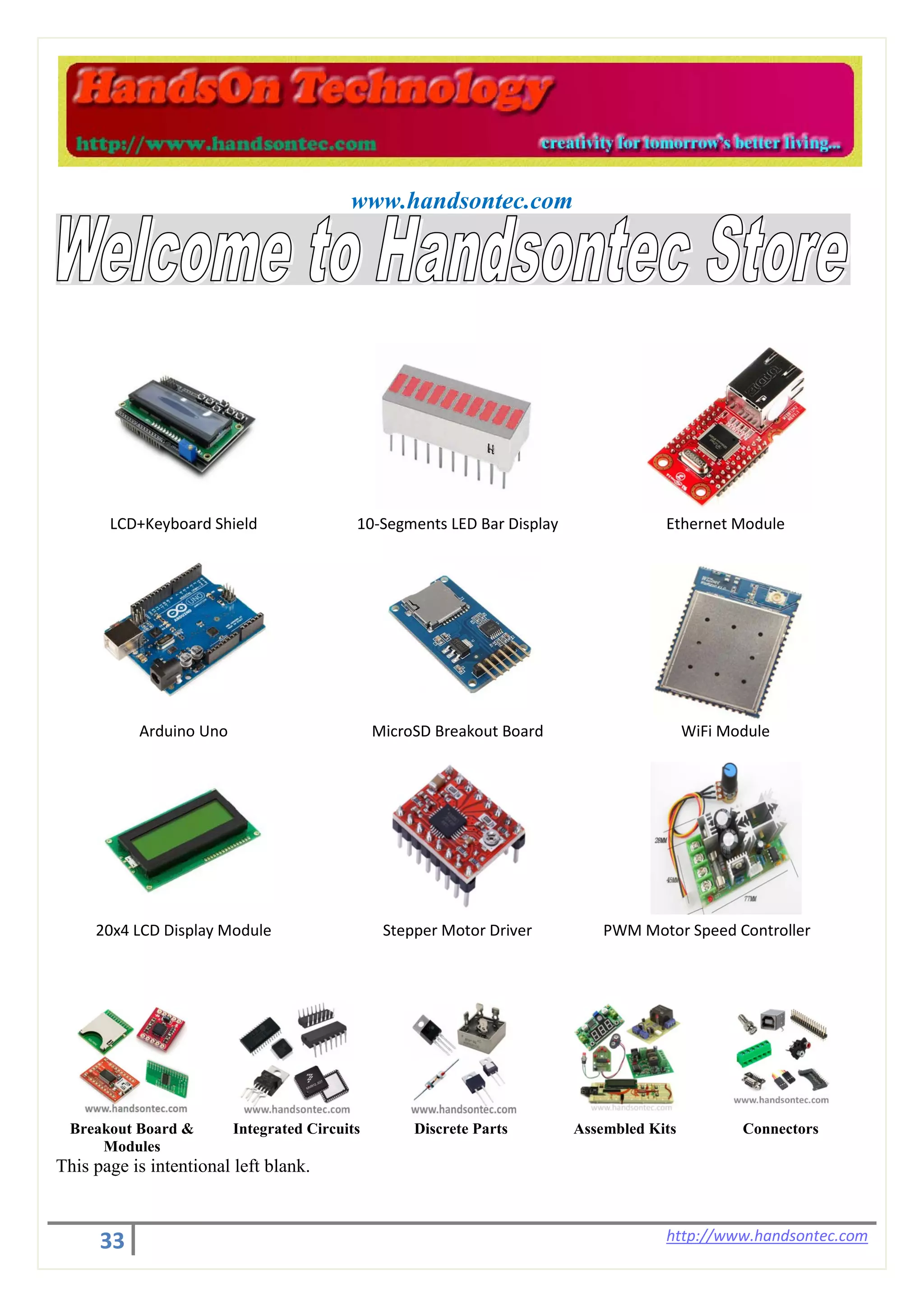 33 http://www.handsontec.com
www.handsontec.com
LCD+Keyboard Shield 10-Segments LED Bar Display Ethernet Module
Arduino Uno MicroSD Breakout Board WiFi Module
20x4 LCD Display Module Stepper Motor Driver PWM Motor Speed Controller
Breakout Board &
Modules
Integrated Circuits Discrete Parts Assembled Kits Connectors
This page is intentional left blank.
 