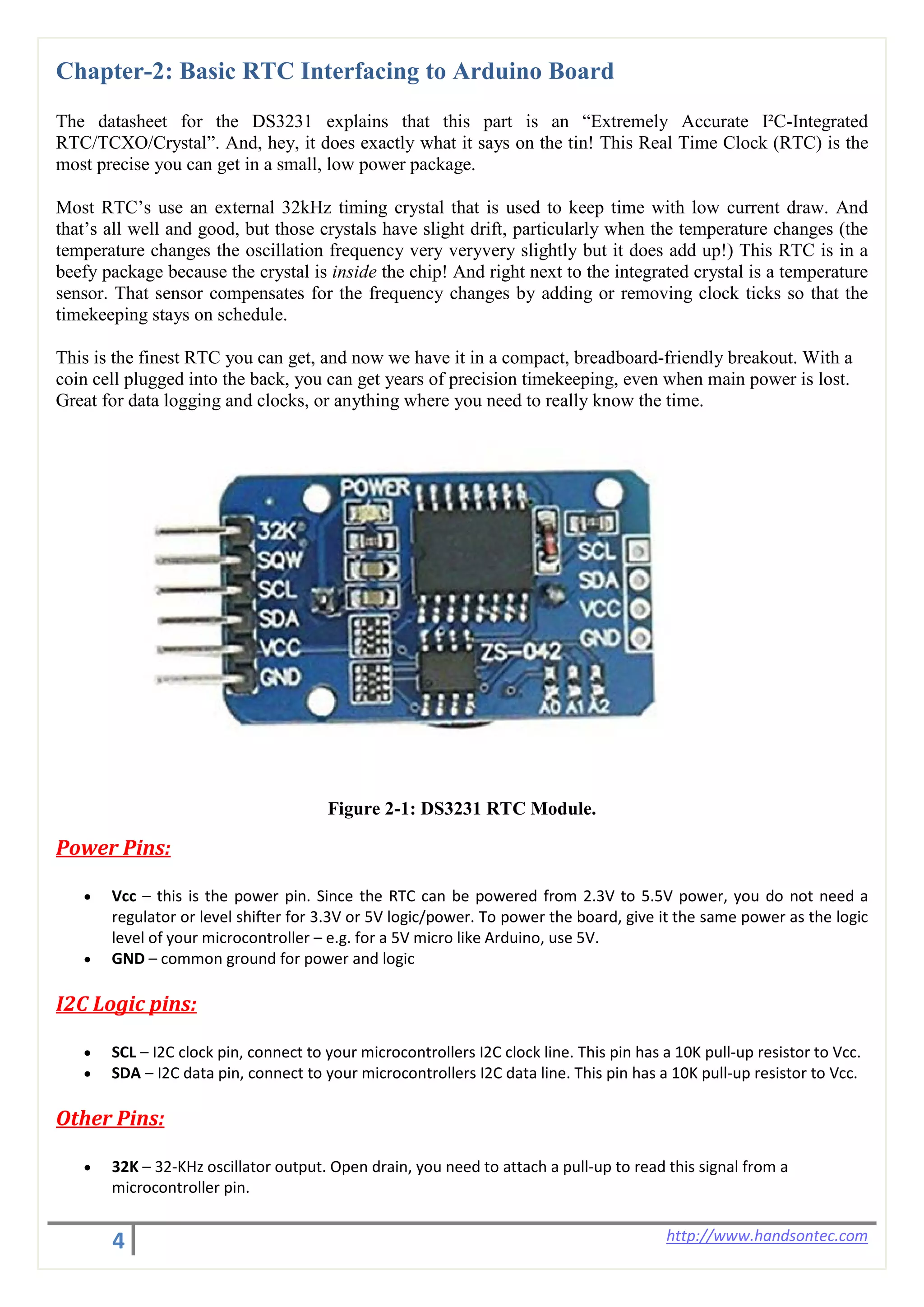 4 http://www.handsontec.com
Chapter-2: Basic RTC Interfacing to Arduino Board
The datasheet for the DS3231 explains that this part is an “Extremely Accurate I²C-Integrated
RTC/TCXO/Crystal”. And, hey, it does exactly what it says on the tin! This Real Time Clock (RTC) is the
most precise you can get in a small, low power package.
Most RTC’s use an external 32kHz timing crystal that is used to keep time with low current draw. And
that’s all well and good, but those crystals have slight drift, particularly when the temperature changes (the
temperature changes the oscillation frequency very veryvery slightly but it does add up!) This RTC is in a
beefy package because the crystal is inside the chip! And right next to the integrated crystal is a temperature
sensor. That sensor compensates for the frequency changes by adding or removing clock ticks so that the
timekeeping stays on schedule.
This is the finest RTC you can get, and now we have it in a compact, breadboard-friendly breakout. With a
coin cell plugged into the back, you can get years of precision timekeeping, even when main power is lost.
Great for data logging and clocks, or anything where you need to really know the time.
Figure 2-1: DS3231 RTC Module.
Power Pins:
• Vcc – this is the power pin. Since the RTC can be powered from 2.3V to 5.5V power, you do not need a
regulator or level shifter for 3.3V or 5V logic/power. To power the board, give it the same power as the logic
level of your microcontroller – e.g. for a 5V micro like Arduino, use 5V.
• GND – common ground for power and logic
I2C Logic pins:
• SCL – I2C clock pin, connect to your microcontrollers I2C clock line. This pin has a 10K pull-up resistor to Vcc.
• SDA – I2C data pin, connect to your microcontrollers I2C data line. This pin has a 10K pull-up resistor to Vcc.
Other Pins:
• 32K – 32-KHz oscillator output. Open drain, you need to attach a pull-up to read this signal from a
microcontroller pin.
 