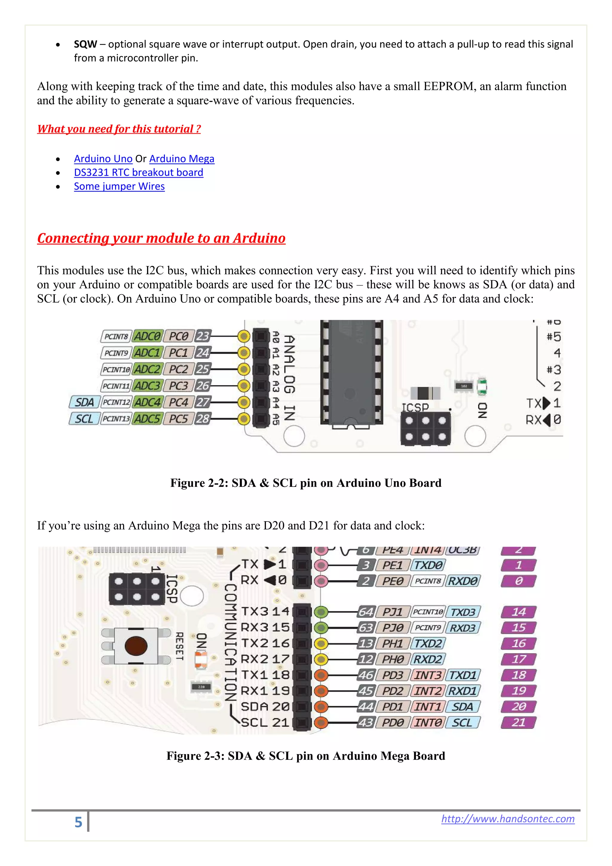 5 http://www.handsontec.com
• SQW – optional square wave or interrupt output. Open drain, you need to attach a pull-up to read this signal
from a microcontroller pin.
Along with keeping track of the time and date, this modules also have a small EEPROM, an alarm function
and the ability to generate a square-wave of various frequencies.
What you need for this tutorial ?
• Arduino Uno Or Arduino Mega
• DS3231 RTC breakout board
• Some jumper Wires
Connecting your module to an Arduino
This modules use the I2C bus, which makes connection very easy. First you will need to identify which pins
on your Arduino or compatible boards are used for the I2C bus – these will be knows as SDA (or data) and
SCL (or clock). On Arduino Uno or compatible boards, these pins are A4 and A5 for data and clock:
Figure 2-2: SDA & SCL pin on Arduino Uno Board
If you’re using an Arduino Mega the pins are D20 and D21 for data and clock:
Figure 2-3: SDA & SCL pin on Arduino Mega Board
 