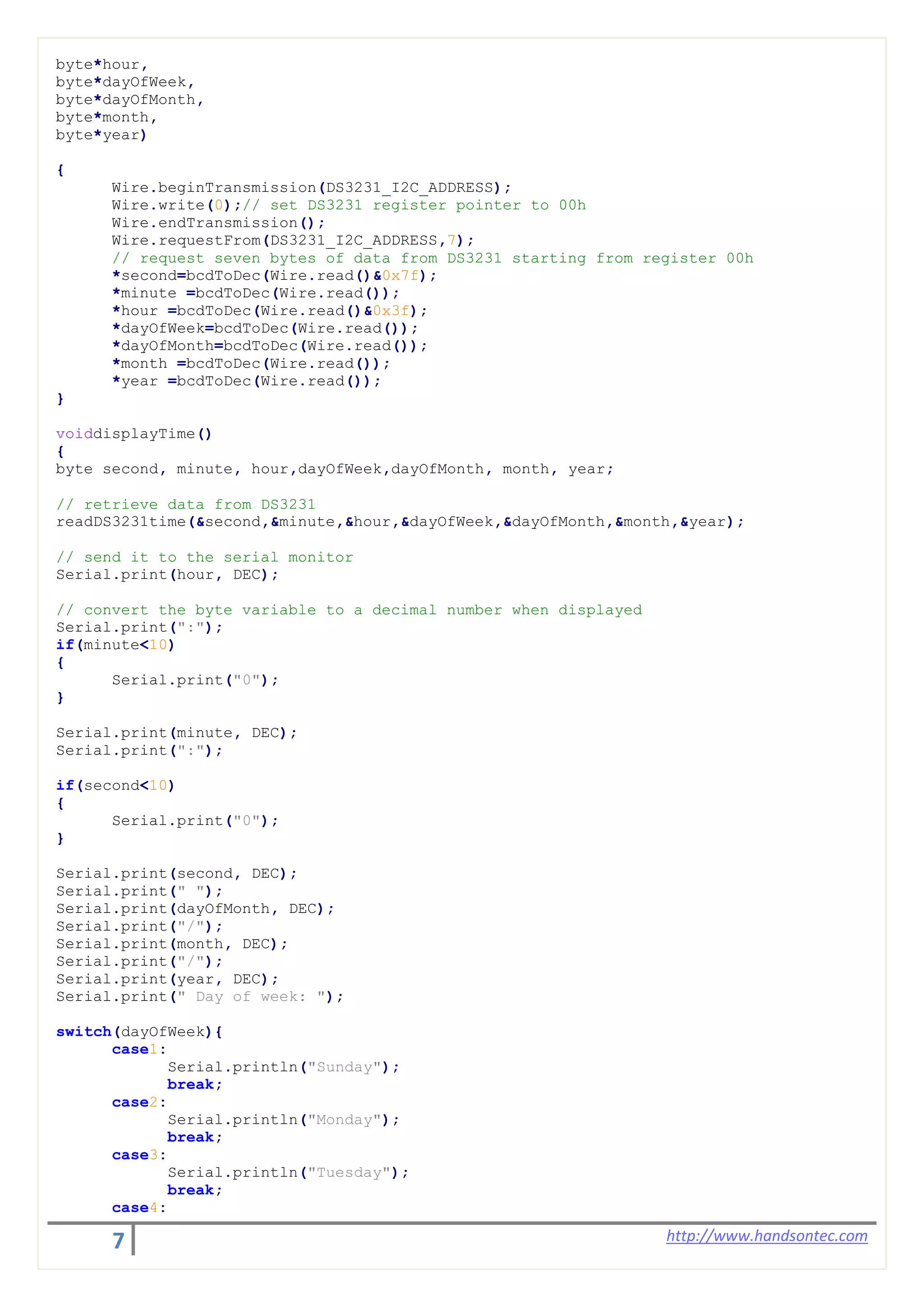 7 http://www.handsontec.com
byte*hour,
byte*dayOfWeek,
byte*dayOfMonth,
byte*month,
byte*year)
{
Wire.beginTransmission(DS3231_I2C_ADDRESS);
Wire.write(0);// set DS3231 register pointer to 00h
Wire.endTransmission();
Wire.requestFrom(DS3231_I2C_ADDRESS,7);
// request seven bytes of data from DS3231 starting from register 00h
*second=bcdToDec(Wire.read()&0x7f);
*minute =bcdToDec(Wire.read());
*hour =bcdToDec(Wire.read()&0x3f);
*dayOfWeek=bcdToDec(Wire.read());
*dayOfMonth=bcdToDec(Wire.read());
*month =bcdToDec(Wire.read());
*year =bcdToDec(Wire.read());
}
voiddisplayTime()
{
byte second, minute, hour,dayOfWeek,dayOfMonth, month, year;
// retrieve data from DS3231
readDS3231time(&second,&minute,&hour,&dayOfWeek,&dayOfMonth,&month,&year);
// send it to the serial monitor
Serial.print(hour, DEC);
// convert the byte variable to a decimal number when displayed
Serial.print(":");
if(minute<10)
{
Serial.print("0");
}
Serial.print(minute, DEC);
Serial.print(":");
if(second<10)
{
Serial.print("0");
}
Serial.print(second, DEC);
Serial.print(" ");
Serial.print(dayOfMonth, DEC);
Serial.print("/");
Serial.print(month, DEC);
Serial.print("/");
Serial.print(year, DEC);
Serial.print(" Day of week: ");
switch(dayOfWeek){
case1:
Serial.println("Sunday");
break;
case2:
Serial.println("Monday");
break;
case3:
Serial.println("Tuesday");
break;
case4:
 