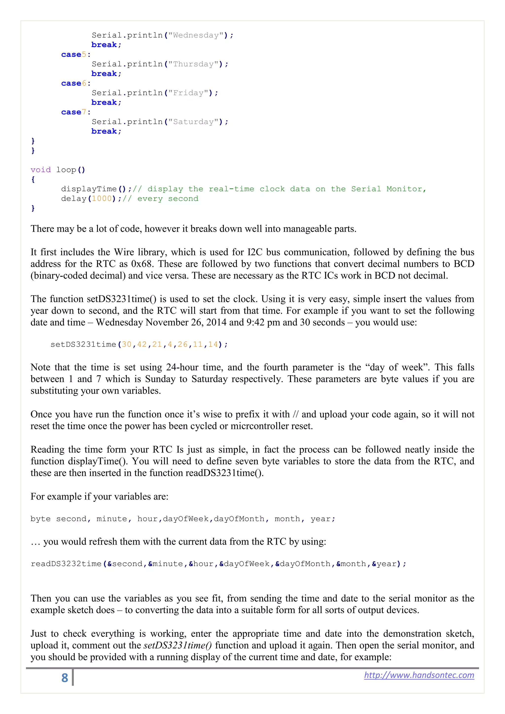 8 http://www.handsontec.com
Serial.println("Wednesday");
break;
case5:
Serial.println("Thursday");
break;
case6:
Serial.println("Friday");
break;
case7:
Serial.println("Saturday");
break;
}
}
void loop()
{
displayTime();// display the real-time clock data on the Serial Monitor,
delay(1000);// every second
}
There may be a lot of code, however it breaks down well into manageable parts.
It first includes the Wire library, which is used for I2C bus communication, followed by defining the bus
address for the RTC as 0x68. These are followed by two functions that convert decimal numbers to BCD
(binary-coded decimal) and vice versa. These are necessary as the RTC ICs work in BCD not decimal.
The function setDS3231time() is used to set the clock. Using it is very easy, simple insert the values from
year down to second, and the RTC will start from that time. For example if you want to set the following
date and time – Wednesday November 26, 2014 and 9:42 pm and 30 seconds – you would use:
setDS3231time(30,42,21,4,26,11,14);
Note that the time is set using 24-hour time, and the fourth parameter is the “day of week”. This falls
between 1 and 7 which is Sunday to Saturday respectively. These parameters are byte values if you are
substituting your own variables.
Once you have run the function once it’s wise to prefix it with // and upload your code again, so it will not
reset the time once the power has been cycled or micrcontroller reset.
Reading the time form your RTC Is just as simple, in fact the process can be followed neatly inside the
function displayTime(). You will need to define seven byte variables to store the data from the RTC, and
these are then inserted in the function readDS3231time().
For example if your variables are:
byte second, minute, hour,dayOfWeek,dayOfMonth, month, year;
… you would refresh them with the current data from the RTC by using:
readDS3232time(&second,&minute,&hour,&dayOfWeek,&dayOfMonth,&month,&year);
Then you can use the variables as you see fit, from sending the time and date to the serial monitor as the
example sketch does – to converting the data into a suitable form for all sorts of output devices.
Just to check everything is working, enter the appropriate time and date into the demonstration sketch,
upload it, comment out the setDS3231time() function and upload it again. Then open the serial monitor, and
you should be provided with a running display of the current time and date, for example:
 