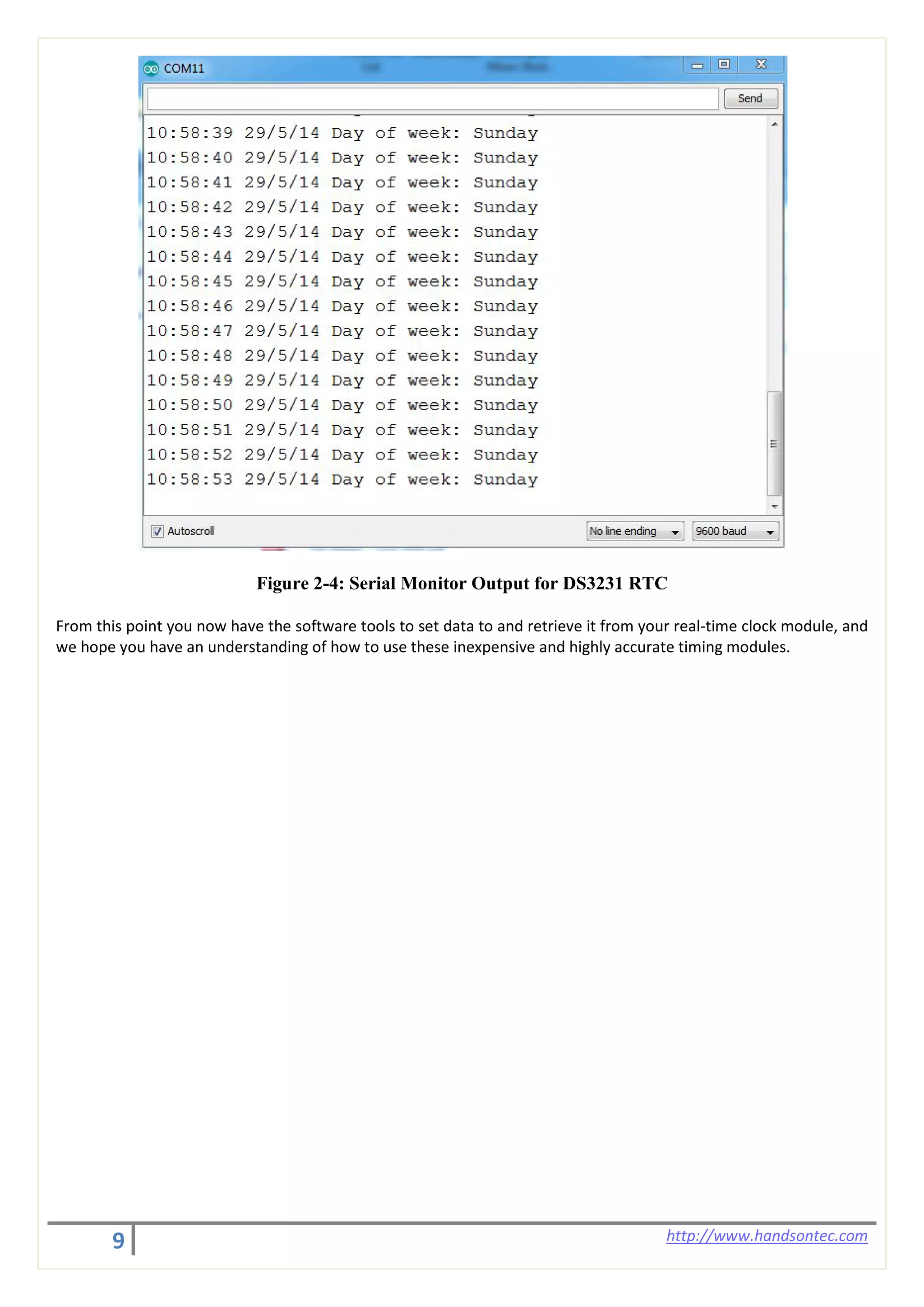 9 http://www.handsontec.com
Figure 2-4: Serial Monitor Output for DS3231 RTC
From this point you now have the software tools to set data to and retrieve it from your real-time clock module, and
we hope you have an understanding of how to use these inexpensive and highly accurate timing modules.
 