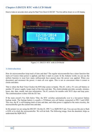 10 http://www.handsontec.com
Chapter-3:DS3231 RTC with LCD Shield
How to make an accurate clock using the Real Time Clock IC DS1307. The time will be shown on a LCD display.
Figure 3-1: DS3231 RTC with LCD Shield
3.1Introduction
How do microcontrollers keep track of time and date? The regular microcontroller has a timer function that
starts at 0 (zero) when power is applied, and then it starts to count. In the Arduino world, we can use the
millis() function to reset how many milliseconds have passed since the power was applied. When you
disconnect and reconnect the power, it starts all over again. This is not so convenient when it comes to
clocks and dates.
That is where the Real Time Clockor the RTCchip comes in handy. This IC, with a 3V coin cell battery or
another 3V power supply, keeps track of the time and date. The clock/calendar provides seconds, minutes,
hours, day, date, month, and year information. The IC corrects for months with 30/31 days and leap years.
The communication is done with the I2C bus.
If the main circuit's Vcc falls below Vbat, the RTC switches automatically over to a low-power battery
backup mode. The backup battery is usually a 3Vlithium coin cell battery connected to PIN 3 and GND.
This way, the IC is still keeping track of time and date, and when power is applied to the main circuitry, the
microcontroller gets the current time and date.
In this project we are using the DS1307. On this IC, PIN 7 is a SQW/OUT pin. You can use this pin to flash
a LED, or to clock the microcontroller. We will do both. The following image, from the datasheet, helps us
understand the SQW/OUT.
 