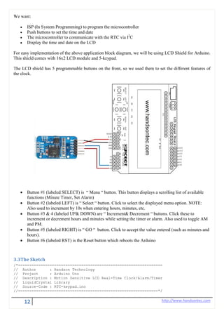 12 http://www.handsontec.com
We want:
• ISP (In System Programming) to program the microcontroller
• Push buttons to set the time and date
• The microcontroller to communicate with the RTC via I2
C
• Display the time and date on the LCD
For easy implementation of the above application block diagram, we will be using LCD Shield for Arduino.
This shield comes with 16x2 LCD module and 5-keypad.
The LCD shield has 5 programmable buttons on the front, so we used them to set the different features of
the clock.
• Button #1 (labeled SELECT) is “ Menu “ button. This button displays a scrolling list of available
functions (Minute Timer, Set Alarm)
• Button #2 (labeled LEFT) is “ Select “ button. Click to select the displayed menu option. NOTE:
Also used to increment by 10s when entering hours, minutes, etc.
• Button #3 & 4 (labeled UP& DOWN) are “ Increment& Decrement “ buttons. Click these to
increment or decrement hours and minutes while setting the timer or alarm. Also used to toggle AM
and PM.
• Button #5 (labeled RIGHT) is “ GO “ button. Click to accept the value entered (such as minutes and
hours).
• Button #6 (labeled RST) is the Reset button which reboots the Arduino
3.3The Sketch
/*================================================================
// Author : Handson Technology
// Project : Arduino Uno
// Description : Motion Sensitive LCD Real-Time Clock/Alarm/Timer
// LiquidCrystal Library
// Source-Code : RTC-keypad.ino
//==============================================================*/
 