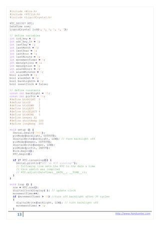 13 http://www.handsontec.com
#include <Wire.h>
#include <RTClib.h>
#include <LiquidCrystal.h>
RTC_DS1307 RTC;
DateTime now;
LiquidCrystal lcd(8, 9, 4, 5, 6, 7);
// define variables
int lcd_key = 0;
int adc_key_in = 0;
int lastDay = 0;
int lastMonth = 0;
int lastYear = 0;
int lastHour = 0;
int lastMinute = 0;
int movementTimer = 0;
int menuOptions = 3;
int menuOption = 0;
int alarmHours = 0;
int alarmMinutes = 0;
bool alarmPM = 0;
bool alarmSet = 0;
bool backLightOn = 1;
bool resetClock = false;
// define constants
const int backLight = 10;
const int pirPin = 16;
#define btnRIGHT 0
#define btnUP 1
#define btnDOWN 2
#define btnLEFT 3
#define btnSELECT 4
#define btnNONE 5
#define beeper A1
#define shortBeep 100
#define longBeep 500
void setup () {
Serial.begin(57600);
pinMode(backLight, OUTPUT);
digitalWrite(backLight, LOW); // turn backlight off
pinMode(beeper, OUTPUT);
digitalWrite(beeper, LOW);
pinMode(pirPin, INPUT);
Wire.begin();
RTC.begin();
if (! RTC.isrunning()) {
Serial.println("RTC is NOT running!");
// following line sets the RTC to the date & time
// this sketch was compiled
// RTC.adjust(DateTime(__DATE__, __TIME__));
}
}
void loop () {
now = RTC.now();
digitalClockDisplay( ); // update clock
movementTimer++;
if (movementTimer > 30) //turn off backlight after 30 cycles
{
digitalWrite(backLight, LOW); // turn backlight off
movementTimer = 0;
}
 
