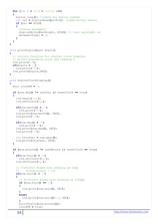 14 http://www.handsontec.com
for (int i = 0; i < 10000; i++)
{
button_loop(); //check for button pushed
int val = digitalRead(pirPin); //read motion sensor
if (val == HIGH)
{
//sense movement?
digitalWrite(backLight, HIGH); // turn backlight on
movementTimer = 0;
}
}
}
void printDigits(byte digits)
{
// utility function for digital clock display:
// prints preceding colon and leading 0
lcd.print(":");
if(digits < 10)
lcd.print('0');
lcd.print(digits,DEC);
}
void digitalClockDisplay()
{
bool clockPM = 0;
if (now.day() != lastDay || resetClock == true)
{
lcd.begin(16,2);
lcd.setCursor(3,0);
if(now.month() < 10)
lcd.print('0');
lcd.print(now.month(), DEC);
lcd.print("/");
if(now.day() < 10)
lcd.print('0');
lcd.print(now.day(), DEC);
lcd.print("/");
int thisYear = now.year();
lcd.print(thisYear, DEC);
}
if (now.minute() != lastMinute || resetClock == true)
{
if(now.hour() < 10)
lcd.setCursor(5,1);
lcd.setCursor(4,1);
// 7/29/2012 Fixed noon showing as 12am
// if(now.hour() > 12)
if(now.hour() > 11)
{
// 8/19/2013 Fixed noon showing as 0:00pm
if (now.hour() == 12)
{
lcd.print(now.hour(), DEC);
}
else{
lcd.print(now.hour()-12, DEC);
}
printDigits(now.minute());
clockPM = true;
 