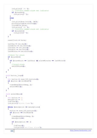 15 http://www.handsontec.com
lcd.print(" PM ");
// 7/29/2012 Added alarm set indicator
if (alarmSet)
lcd.print("*");
}
else
{
lcd.print(now.hour(), DEC);
printDigits(now.minute());
clockPM = false;
lcd.print(" AM ");
// 7/29/2012 Added alarm set indicator
if (alarmSet)
lcd.print("*");
}
}
resetClock = false;
lastDay = now.day();
lastMonth = now.month();
lastYear = now.year();
lastHour = now.hour();
lastMinute = now.minute();
//check for alarm
if (alarmSet)
{
if (alarmHours == lastHour && alarmMinutes == lastMinute)
{
//sound alarm
setOffAlarm();
}
}
}
void button_loop()
{
int button = read_LCD_buttons();
if (button == btnSELECT)
{
timedBeep(shortBeep,1);
selectMenu();
}
}
void selectMenu()
{
int button = 0;
menuOption = 1;
lcdClear();
lcd.print("Minute Timer");
while (menuOption <= menuOptions)
{
button = read_LCD_buttons();
if (button == btnSELECT)
{
timedBeep(shortBeep,1);
menuOption++;
if (menuOption == 2)
{
lcdClear();
lcd.print("Set/Clear Alarm");
 