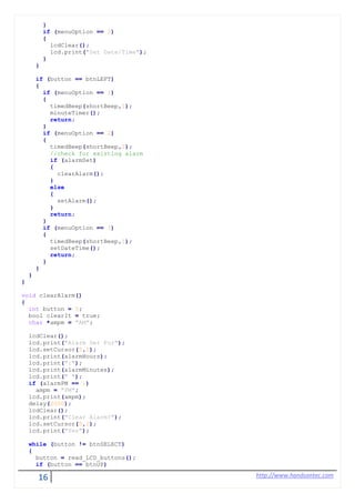 16 http://www.handsontec.com
}
if (menuOption == 3)
{
lcdClear();
lcd.print("Set Date/Time");
}
}
if (button == btnLEFT)
{
if (menuOption == 1)
{
timedBeep(shortBeep,1);
minuteTimer();
return;
}
if (menuOption == 2)
{
timedBeep(shortBeep,1);
//check for existing alarm
if (alarmSet)
{
clearAlarm();
}
else
{
setAlarm();
}
return;
}
if (menuOption == 3)
{
timedBeep(shortBeep,1);
setDateTime();
return;
}
}
}
}
void clearAlarm()
{
int button = 0;
bool clearIt = true;
char *ampm = "AM";
lcdClear();
lcd.print("Alarm Set For");
lcd.setCursor(0,1);
lcd.print(alarmHours);
lcd.print(":");
lcd.print(alarmMinutes);
lcd.print(" ");
if (alarmPM == 1)
ampm = "PM";
lcd.print(ampm);
delay(2000);
lcdClear();
lcd.print("Clear Alarm?");
lcd.setCursor(0,1);
lcd.print("Yes");
while (button != btnSELECT)
{
button = read_LCD_buttons();
if (button == btnUP)
 