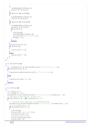 17 http://www.handsontec.com
{
timedBeep(shortBeep,1);
clearIt = !clearIt;
}
if (button == btnDOWN)
{
timedBeep(shortBeep,1);
clearIt = !clearIt;
}
if (button == btnRIGHT)
{
timedBeep(shortBeep,1);
alarmSet = !clearIt;
if (clearIt)
{
lcdClear();
timedBeep(shortBeep,2);
lcd.print("Alarm Cleared!");
delay(2000);
}
return;
}
lcd.setCursor(0,1);
if (clearIt)
{
lcd.print("Yes");
}
else{
lcd.print("No ");
}
}
}
void minuteTimer()
{
int timerMinutes = getTimerMinutes("Set Minutes", 0, 60);
if (timerMinutes > 0)
{
timedCountDown(timerMinutes*60, "Minute Timer");
}
else
{
timerCancelled("Timer");
}
return;
}
void setAlarm()
{
int button = 0;
char *ampm = "AM";
alarmHours = getTimerMinutes("Set Alarm Hour", alarmHours, 12);
// Validate alarm hours > 0 and < 13
if (alarmHours > 0 && alarmHours < 13)
{
// 8/1/2012 Pass maxCount to getTimerMinutes
alarmMinutes = getTimerMinutes("Set Minutes", alarmMinutes, 59);
//if (alarmMinutes > 0)
if (alarmMinutes < 60)
{
lcdClear();
lcd.print("Toggle AM/PM");
lcd.setCursor(0,1);
//display alarm time
lcd.print(alarmHours);
lcd.print(":");
 