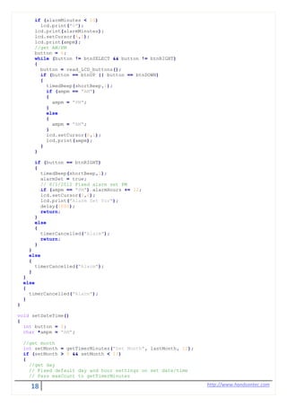 18 http://www.handsontec.com
if (alarmMinutes < 10)
lcd.print("0");
lcd.print(alarmMinutes);
lcd.setCursor(6,1);
lcd.print(ampm);
//get AM/PM
button = 6;
while (button != btnSELECT && button != btnRIGHT)
{
button = read_LCD_buttons();
if (button == btnUP || button == btnDOWN)
{
timedBeep(shortBeep,1);
if (ampm == "AM")
{
ampm = "PM";
}
else
{
ampm = "AM";
}
lcd.setCursor(6,1);
lcd.print(ampm);
}
}
if (button == btnRIGHT)
{
timedBeep(shortBeep,1);
alarmSet = true;
// 8/1/2012 Fixed alarm set PM
if (ampm == "PM") alarmHours += 12;
lcd.setCursor(0,0);
lcd.print("Alarm Set for");
delay(1000);
return;
}
else
{
timerCancelled("Alarm");
return;
}
}
else
{
timerCancelled("Alarm");
}
}
else
{
timerCancelled("Alarm");
}
}
void setDateTime()
{
int button = 0;
char *ampm = "AM";
//get month
int setMonth = getTimerMinutes("Set Month", lastMonth, 12);
if (setMonth > 0 && setMonth < 13)
{
//get day
// Fixed default day and hour settings on set date/time
// Pass maxCount to getTimerMinutes
 