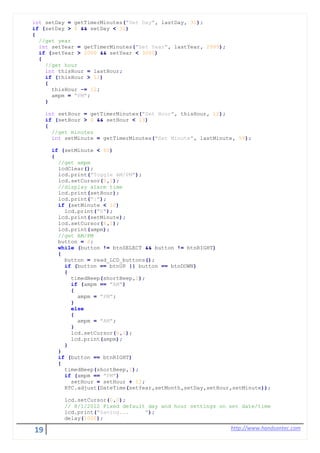 19 http://www.handsontec.com
int setDay = getTimerMinutes("Set Day", lastDay, 31);
if (setDay > 0 && setDay < 32)
{
//get year
int setYear = getTimerMinutes("Set Year", lastYear, 2999);
if (setYear > 2000 && setYear < 3000)
{
//get hour
int thisHour = lastHour;
if (thisHour > 12)
{
thisHour -= 12;
ampm = "PM";
}
int setHour = getTimerMinutes("Set Hour", thisHour, 12);
if (setHour > 0 && setHour < 13)
{
//get minutes
int setMinute = getTimerMinutes("Set Minute", lastMinute, 59);
if (setMinute < 60)
{
//get ampm
lcdClear();
lcd.print("Toggle AM/PM");
lcd.setCursor(0,1);
//display alarm time
lcd.print(setHour);
lcd.print(":");
if (setMinute < 10)
lcd.print("0");
lcd.print(setMinute);
lcd.setCursor(6,1);
lcd.print(ampm);
//get AM/PM
button = 6;
while (button != btnSELECT && button != btnRIGHT)
{
button = read_LCD_buttons();
if (button == btnUP || button == btnDOWN)
{
timedBeep(shortBeep,1);
if (ampm == "AM")
{
ampm = "PM";
}
else
{
ampm = "AM";
}
lcd.setCursor(6,1);
lcd.print(ampm);
}
}
if (button == btnRIGHT)
{
timedBeep(shortBeep,1);
if (ampm == "PM")
setHour = setHour + 12;
RTC.adjust(DateTime(setYear,setMonth,setDay,setHour,setMinute));
lcd.setCursor(0,0);
// 8/1/2012 Fixed default day and hour settings on set date/time
lcd.print("Saving... ");
delay(1000);
 
