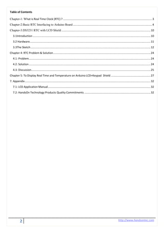 2 http://www.handsontec.com
Table of Contents
Chapter-1: What is Real Time Clock (RTC) ? .....................................................................................................................3
Chapter-2:Basic RTC Interfacing to Arduino Board ........................................................................................................4
Chapter-3:DS3231 RTC with LCD Shield .....................................................................................................................10
3.1Introduction...........................................................................................................................................................10
3.2 Hardware...............................................................................................................................................................11
3.3The Sketch..............................................................................................................................................................12
Chapter 4: RTC Problem & Solution................................................................................................................................24
4.1: Problem................................................................................................................................................................24
4.2: Solution................................................................................................................................................................24
4.3: Discussion.............................................................................................................................................................25
Chapter 5: To Display Real Time and Temperature on Arduino LCD+Keypad Shield ....................................................27
7. Appendix .....................................................................................................................................................................32
7.1: LCD Application Manual.......................................................................................................................................32
7.2: HandsOn Technology Products Quality Commitments .......................................................................................32
 
