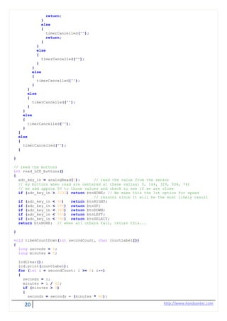 20 http://www.handsontec.com
return;
}
else
{
timerCancelled("");
return;
}
}
else
{
timerCancelled("");
}
}
else
{
timerCancelled("");
}
}
else
{
timerCancelled("");
}
}
else
{
timerCancelled("");
}
}
else
{
timerCancelled("");
}
}
// read the buttons
int read_LCD_buttons()
{
adc_key_in = analogRead(0); // read the value from the sensor
// my buttons when read are centered at these valies: 0, 144, 329, 504, 741
// we add approx 50 to those values and check to see if we are close
if (adc_key_in > 1000) return btnNONE; // We make this the 1st option for speed
// reasons since it will be the most likely result
if (adc_key_in < 50) return btnRIGHT;
if (adc_key_in < 195) return btnUP;
if (adc_key_in < 380) return btnDOWN;
if (adc_key_in < 555) return btnLEFT;
if (adc_key_in < 790) return btnSELECT;
return btnNONE; // when all others fail, return this...
}
void timedCountDown(int secondCount, char countLabel[])
{
long seconds = 0;
long minutes = 0;
lcdClear();
lcd.print(countLabel);
for (int i = secondCount; i >= 0; i--)
{
seconds = i;
minutes = i / 60;
if (minutes > 0)
{
seconds = seconds - (minutes * 60);
 