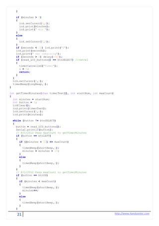 21 http://www.handsontec.com
}
if (minutes > 0)
{
lcd.setCursor(0,1);
lcd.print(minutes);
lcd.print(" min ");
}
else
{
lcd.setCursor(0,1);
}
if (seconds < 10) lcd.print("0");
lcd.print(seconds);
lcd.print(" sec remaining");
if (seconds > 0) delay(1000);
if (read_LCD_buttons() == btnSELECT) //cancel
{
timerCancelled("Timer");
i = 0;
return;
}
}
lcd.setCursor(6,1);
timedBeep(longBeep,3);
}
int getTimerMinutes(char timerText[], int startNum, int maxCount)
{
int minutes = startNum;
int button = 0;
lcdClear();
lcd.print(timerText);
lcd.setCursor(0,1);
lcd.print(minutes);
while (button != btnSELECT)
{
button = read_LCD_buttons();
Serial.println(button);
// 8/1/2012 Pass maxCount to getTimerMinutes
if (button == btnLEFT)
{
if ((minutes + 10) <= maxCount)
{
timedBeep(shortBeep,1);
minutes = minutes + 10;
}
else
{
timedBeep(shortBeep,2);
}
}
// 8/1/2012 Pass maxCount to getTimerMinutes
if (button == btnUP)
{
if (minutes < maxCount)
{
timedBeep(shortBeep,1);
minutes++;
}
else
{
timedBeep(shortBeep,2);
}
}
 