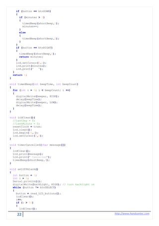 22 http://www.handsontec.com
if (button == btnDOWN)
{
if (minutes > 0)
{
timedBeep(shortBeep,1);
minutes--;
}
else
{
timedBeep(shortBeep,2);
}
}
if (button == btnRIGHT)
{
timedBeep(shortBeep,1);
return minutes;
}
lcd.setCursor(0,1);
lcd.print(minutes);
lcd.print(" ");
}
return 0;
}
void timedBeep(int beepTime, int beepCount)
{
for (int i = 0; i < beepCount; i ++)
{
digitalWrite(beeper, HIGH);
delay(beepTime);
digitalWrite(beeper, LOW);
delay(beepTime);
}
}
void lcdClear(){
//lastDay = 0;
//lastMinute = 0;
resetClock = true;
lcd.clear();
lcd.begin(16,2);
lcd.setCursor(0,0);
}
void timerCancelled(char message[])
{
lcdClear();
lcd.print(message);
lcd.print(" Cancelled");
timedBeep(shortBeep,3);
}
void setOffAlarm()
{
int button = 0;
int i = 0;
Serial.println(i);
digitalWrite(backLight, HIGH); // turn backlight on
while (button != btnSELECT)
{
button = read_LCD_buttons();
lcdClear();
i++;
if (i > 50)
{
lcdClear();
 