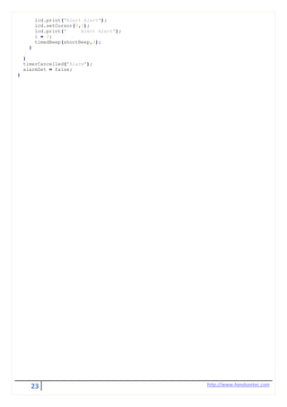 23 http://www.handsontec.com
lcd.print("Alert Alert");
lcd.setCursor(0,1);
lcd.print(" Alert Alert");
i = 0;
timedBeep(shortBeep,3);
}
}
timerCancelled("Alarm");
alarmSet = false;
}
 