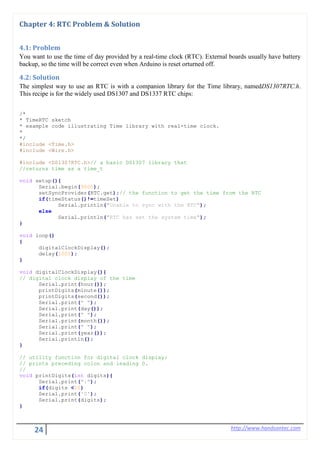 24 http://www.handsontec.com
Chapter 4: RTC Problem & Solution
4.1: Problem
You want to use the time of day provided by a real-time clock (RTC). External boards usually have battery
backup, so the time will be correct even when Arduino is reset orturned off.
4.2: Solution
The simplest way to use an RTC is with a companion library for the Time library, namedDS1307RTC.h.
This recipe is for the widely used DS1307 and DS1337 RTC chips:
/*
* TimeRTC sketch
* example code illustrating Time library with real-time clock.
*
*/
#include <Time.h>
#include <Wire.h>
#include <DS1307RTC.h>// a basic DS1307 library that
//returns time as a time_t
void setup(){
Serial.begin(9600);
setSyncProvider(RTC.get);// the function to get the time from the RTC
if(timeStatus()!=timeSet)
Serial.println("Unable to sync with the RTC");
else
Serial.println("RTC has set the system time");
}
void loop()
{
digitalClockDisplay();
delay(1000);
}
void digitalClockDisplay(){
// digital clock display of the time
Serial.print(hour());
printDigits(minute());
printDigits(second());
Serial.print(" ");
Serial.print(day());
Serial.print(" ");
Serial.print(month());
Serial.print(" ");
Serial.print(year());
Serial.println();
}
// utility function for digital clock display:
// prints preceding colon and leading 0.
//
void printDigits(int digits){
Serial.print(":");
if(digits <10)
Serial.print('0');
Serial.print(digits);
}
 