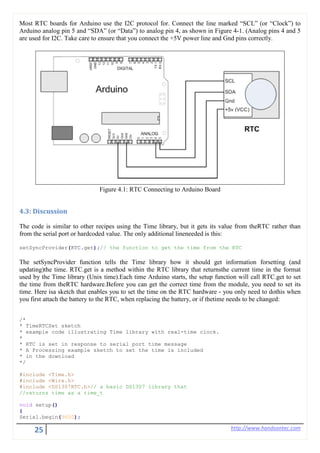25 http://www.handsontec.com
Most RTC boards for Arduino use the I2C protocol for. Connect the line marked “SCL” (or “Clock”) to
Arduino analog pin 5 and “SDA” (or “Data”) to analog pin 4, as shown in Figure 4-1. (Analog pins 4 and 5
are used for I2C. Take care to ensure that you connect the +5V power line and Gnd pins correctly.
Figure 4.1: RTC Connecting to Arduino Board
4.3: Discussion
The code is similar to other recipes using the Time library, but it gets its value from theRTC rather than
from the serial port or hardcoded value. The only additional lineneeded is this:
setSyncProvider(RTC.get);// the function to get the time from the RTC
The setSyncProvider function tells the Time library how it should get information forsetting (and
updating)the time. RTC.get is a method within the RTC library that returnsthe current time in the format
used by the Time library (Unix time).Each time Arduino starts, the setup function will call RTC.get to set
the time from theRTC hardware.Before you can get the correct time from the module, you need to set its
time. Here isa sketch that enables you to set the time on the RTC hardware - you only need to dothis when
you first attach the battery to the RTC, when replacing the battery, or if thetime needs to be changed:
/*
* TimeRTCSet sketch
* example code illustrating Time library with real-time clock.
*
* RTC is set in response to serial port time message
* A Processing example sketch to set the time is included
* in the download
*/
#include <Time.h>
#include <Wire.h>
#include <DS1307RTC.h>// a basic DS1307 library that
//returns time as a time_t
void setup()
{
Serial.begin(9600);
 
