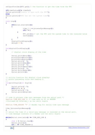26 http://www.handsontec.com
setSyncProvider(RTC.get);// the function to get the time from the RTC
if(timeStatus()!= timeSet)
Serial.println("Unable to sync with the RTC");
else
Serial.println("RTC has set the system time");
}
void loop()
{
if(Serial.available())
{
time_t t = processSyncMessage();
if(t >0)
{
RTC.set(t);// set the RTC and the system time to the received value
setTime(t);
}
}
digitalClockDisplay();
delay(1000);
}
voiddigitalClockDisplay()
{
// digital clock display of the time
Serial.print(hour());
printDigits(minute());
printDigits(second());
Serial.print(" ");
Serial.print(day());
Serial.print(" ");
Serial.print(month());
Serial.print(" ");
Serial.print(year());
Serial.println();
}
// utility function for digital clock display:
// prints preceding colon and leading 0.
//
voidprintDigits(int digits)
{
Serial.print(":");
if(digits <10)
Serial.print('0');
Serial.print(digits);
}
/* code to process time sync messages from the serial port */
#define TIME_MSG_LEN 11 // time sync to PC is HEADER
//followed by Unixtime_t as ten ascii digits
#define TIME_HEADER 'T' // Header tag for serial time sync message
time_tprocessSyncMessage()
{
// return the time if a valid sync message is received on the serial port.
// time message consists of a header and ten ascii digits
while(Serial.available() >= TIME_MSG_LEN )
{
char c = Serial.read();
Serial.print(c);
if( c == TIME_HEADER )
 