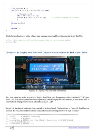 27 http://www.handsontec.com
{
time_tpctime = 0;
for(inti = 0; I < TIME_MSG_LEN -1; i++)
{
c =Serial.read();
if( c >='0'&& c <='9'){
pctime = (10*pctime)+(c -'0'); // convert digits to a number
}
}
Return pctime;
}
}
Return 0;
}
The following function is called when a time message is received from the computer to set the RTC:
RTC.set(t);// set the RTC and the system time to the received value
setTime(t);
Chapter 5: To Display Real Time and Temperature on Arduino LCD+Keypad Shield
Figure 5.1: Display Time/Date and Temperature
This time round we write a scratch to display Real-Time plus Temperature using Arduino LCD+Keypad
shield. The sketch with comments is self explanatory. Beside display the time and date, it also shown how to
read the built-in temperature sensor data and display on LCD.
Sketch 5.1: Verify and update the below sketch to Arduino board. Display shown in Figure5.1 should appear
and start the clock time and measure the surround environment temperature with high accuracy.
/*==========================================================================
// Author : Handson Technology
// Project : Arduino
// Description : DS3231 Real Time Clock + Temperature with LCD Shield
// LiquidCrystal Library
// Source-Code : RTC3231.ino
 