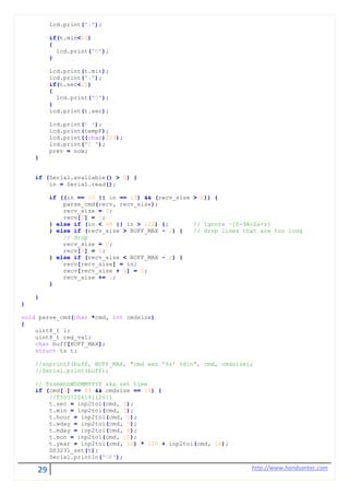 29 http://www.handsontec.com
lcd.print(":");
if(t.min<10)
{
lcd.print("0");
}
lcd.print(t.min);
lcd.print(":");
if(t.sec<10)
{
lcd.print("0");
}
lcd.print(t.sec);
lcd.print(' ');
lcd.print(tempF);
lcd.print((char)223);
lcd.print("C ");
prev = now;
}
if (Serial.available() > 0) {
in = Serial.read();
if ((in == 10 || in == 13) && (recv_size > 0)) {
parse_cmd(recv, recv_size);
recv_size = 0;
recv[0] = 0;
} else if (in < 48 || in > 122) {; // ignore ~[0-9A-Za-z]
} else if (recv_size > BUFF_MAX - 2) { // drop lines that are too long
// drop
recv_size = 0;
recv[0] = 0;
} else if (recv_size < BUFF_MAX - 2) {
recv[recv_size] = in;
recv[recv_size + 1] = 0;
recv_size += 1;
}
}
}
void parse_cmd(char *cmd, int cmdsize)
{
uint8_t i;
uint8_t reg_val;
char buff[BUFF_MAX];
struct ts t;
//snprintf(buff, BUFF_MAX, "cmd was '%s' %dn", cmd, cmdsize);
//Serial.print(buff);
// TssmmhhWDDMMYYYY aka set time
if (cmd[0] == 84 && cmdsize == 16) {
//T355720619112011
t.sec = inp2toi(cmd, 1);
t.min = inp2toi(cmd, 3);
t.hour = inp2toi(cmd, 5);
t.wday = inp2toi(cmd, 7);
t.mday = inp2toi(cmd, 8);
t.mon = inp2toi(cmd, 10);
t.year = inp2toi(cmd, 12) * 100 + inp2toi(cmd, 14);
DS3231_set(t);
Serial.println("OK");
 