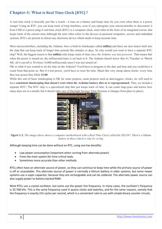 3 http://www.handsontec.com
Chapter-1: What is Real Time Clock (RTC) ?
A real time clock is basically just like a watch - it runs on a battery and keeps time for you even when there is a power
outage! Using an RTC, you can keep track of long timelines, even if you reprogram your microcontroller or disconnect it
from USB or a power plug.A real-time clock (RTC) is a computer clock, most often in the form of an integrated circuit, that
keeps track of the current time.Although the term often refers to the devices in personal computers, servers and embedded
systems, RTCs are present in almost any electronic device which needs to keep accurate time.
Most microcontrollers, including the Arduino, have a built-in timekeeper called millis() and there are also timers built into
the chip that can keep track of longer time periods like minutes or days. So why would you want to have a separate RTC
chip? Well, the biggest reason is that millis() only keeps track of time since the Arduino was last powered . That means that
when the power is turned on, the millisecond timer is set back to 0. The Arduino doesn't know that it's 'Tuesday' or 'March
8th', all it can tell is 'It's been 14,000 milliseconds since I was last turned on'.
OK so what if you wanted to set the time on the Arduino? You'd have to program in the date and time and you could have it
count from that point on. But if it lost power, you'd have to reset the time. Much like very cheap alarm clocks: every time
they lose power they blink 12:00
While this sort of basic timekeeping is OK for some projects, some projects such as data-loggers, clocks, etc will need to
have consistent timekeeping that doesn't reset when the Arduino battery dies or is reprogrammed. Thus, we include a
separate RTC! The RTC chip is a specialized chip that just keeps track of time. It can count leap-years and knows how
many days are in a month, but it doesn't take care of Daylight Savings Time (because it changes from place to place).
Figure 1-1: The image above shows a computer motherboard with a Real Time Clock called the DS1387. There's a lithium
battery in there which is why it's so big.
Although keeping time can be done without an RTC, using one has benefits:
• Low power consumption (important when running from alternate power)
• Frees the main system for time-critical tasks
• Sometimes more accurate than other methods
RTCs often have an alternate source of power, so they can continue to keep time while the primary source of power
is off or unavailable. This alternate source of power is normally a lithium battery in older systems, but some newer
systems use a super-capacitor, because they are rechargeable and can be soldered. The alternate power source can
also supply power to battery backed RAM.
Most RTCs use a crystal oscillator, but some use the power line frequency. In many cases, the oscillator's frequency
is 32.768 kHz. This is the same frequency used in quartz clocks and watches, and for the same reasons, namely that
the frequency is exactly 215 cycles per second, which is a convenient rate to use with simple binary counter circuits.
 