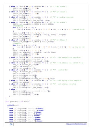 30 http://www.handsontec.com
} else if (cmd[0] == 49 && cmdsize == 1) { // "1" get alarm 1
DS3231_get_a1(&buff[0], 59);
Serial.println(buff);
} else if (cmd[0] == 50 && cmdsize == 1) { // "2" get alarm 1
DS3231_get_a2(&buff[0], 59);
Serial.println(buff);
} else if (cmd[0] == 51 && cmdsize == 1) { // "3" get aging register
Serial.print("aging reg is ");
Serial.println(DS3231_get_aging(), DEC);
} else if (cmd[0] == 65 && cmdsize == 9) { // "A" set alarm 1
DS3231_set_creg(DS3231_INTCN | DS3231_A1IE);
//ASSMMHHDD
for (i = 0; i < 4; i++) {
time[i] = (cmd[2 * i + 1] - 48) * 10 + cmd[2 * i + 2] - 48; //ss,mm,hh,dd
}
byte flags[5] = { 0, 0, 0, 0, 0 };
DS3231_set_a1(time[0], time[1], time[2], time[3], flags);
DS3231_get_a1(&buff[0], 59);
Serial.println(buff);
} else if (cmd[0] == 66 && cmdsize == 7) { // "B" Set Alarm 2
DS3231_set_creg(DS3231_INTCN | DS3231_A2IE);
//BMMHHDD
for (i = 0; i < 4; i++) {
time[i] = (cmd[2 * i + 1] - 48) * 10 + cmd[2 * i + 2] - 48; // mm, hh, dd
}
byte flags[5] = { 0, 0, 0, 0 };
DS3231_set_a2(time[0], time[1], time[2], flags);
DS3231_get_a2(&buff[0], 59);
Serial.println(buff);
} else if (cmd[0] == 67 && cmdsize == 1) { // "C" - get temperature register
Serial.print("temperature reg is ");
Serial.println(DS3231_get_treg(), DEC);
} else if (cmd[0] == 68 && cmdsize == 1) { // "D"-reset status reg. alarm flags
reg_val = DS3231_get_sreg();
reg_val &= B11111100;
DS3231_set_sreg(reg_val);
} else if (cmd[0] == 70 && cmdsize == 1) { // "F" - custom fct
reg_val = DS3231_get_addr(0x5);
Serial.print("orig ");
Serial.print(reg_val,DEC);
Serial.print("month is ");
Serial.println(bcdtodec(reg_val & 0x1F),DEC);
} else if (cmd[0] == 71 && cmdsize == 1) { // "G" - set aging status register
DS3231_set_aging(0);
} else if (cmd[0] == 83 && cmdsize == 1) { // "S" - get status register
Serial.print("status reg is ");
Serial.println(DS3231_get_sreg(), DEC);
} else {
Serial.print("unknown command prefix ");
Serial.println(cmd[0]);
Serial.println(cmd[0], DEC);
}
}
void printMonth(int month)
{
switch(month)
{
case 1: lcd.print(" January ");break;
case 2: lcd.print(" February ");break;
case 3: lcd.print(" March ");break;
case 4: lcd.print(" April ");break;
case 5: lcd.print(" May ");break;
case 6: lcd.print(" June ");break;
case 7: lcd.print(" July ");break;
case 8: lcd.print(" August ");break;
 