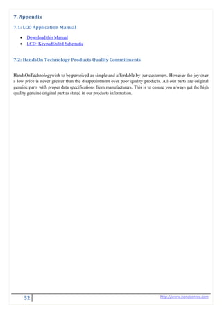 32 http://www.handsontec.com
7. Appendix
7.1: LCD Application Manual
• Download this Manual
• LCD+KeypadShiled Schematic
7.2: HandsOn Technology Products Quality Commitments
HandsOnTechnologywish to be perceived as simple and affordable by our customers. However the joy over
a low price is never greater than the disappointment over poor quality products. All our parts are original
genuine parts with proper data specifications from manufacturers. This is to ensure you always get the high
quality genuine original part as stated in our products information.
 