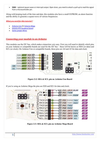 5 http://www.handsontec.com
• SQW – optional square wave or interrupt output. Open drain, you need to attach a pull-up to read this signal
from a microcontroller pin.
Along with keeping track of the time and date, this modules also have a small EEPROM, an alarm function
and the ability to generate a square-wave of various frequencies.
What you need for this tutorial ?
• Arduino Uno Or Arduino Mega
• DS3231 RTC breakout board
• Some jumper Wires
Connecting your module to an Arduino
This modules use the I2C bus, which makes connection very easy. First you will need to identify which pins
on your Arduino or compatible boards are used for the I2C bus – these will be knows as SDA (or data) and
SCL (or clock). On Arduino Uno or compatible boards, these pins are A4 and A5 for data and clock:
Figure 2-2: SDA & SCL pin on Arduino Uno Board
If you’re using an Arduino Mega the pins are D20 and D21 for data and clock:
Figure 2-3: SDA & SCL pin on Arduino Mega Board
 