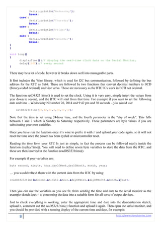 8 http://www.handsontec.com
Serial.println("Wednesday");
break;
case5:
Serial.println("Thursday");
break;
case6:
Serial.println("Friday");
break;
case7:
Serial.println("Saturday");
break;
}
}
void loop()
{
displayTime();// display the real-time clock data on the Serial Monitor,
delay(1000);// every second
}
There may be a lot of code, however it breaks down well into manageable parts.
It first includes the Wire library, which is used for I2C bus communication, followed by defining the bus
address for the RTC as 0x68. These are followed by two functions that convert decimal numbers to BCD
(binary-coded decimal) and vice versa. These are necessary as the RTC ICs work in BCD not decimal.
The function setDS3231time() is used to set the clock. Using it is very easy, simple insert the values from
year down to second, and the RTC will start from that time. For example if you want to set the following
date and time – Wednesday November 26, 2014 and 9:42 pm and 30 seconds – you would use:
setDS3231time(30,42,21,4,26,11,14);
Note that the time is set using 24-hour time, and the fourth parameter is the “day of week”. This falls
between 1 and 7 which is Sunday to Saturday respectively. These parameters are byte values if you are
substituting your own variables.
Once you have run the function once it’s wise to prefix it with // and upload your code again, so it will not
reset the time once the power has been cycled or micrcontroller reset.
Reading the time form your RTC Is just as simple, in fact the process can be followed neatly inside the
function displayTime(). You will need to define seven byte variables to store the data from the RTC, and
these are then inserted in the function readDS3231time().
For example if your variables are:
byte second, minute, hour,dayOfWeek,dayOfMonth, month, year;
… you would refresh them with the current data from the RTC by using:
readDS3232time(&second,&minute,&hour,&dayOfWeek,&dayOfMonth,&month,&year);
Then you can use the variables as you see fit, from sending the time and date to the serial monitor as the
example sketch does – to converting the data into a suitable form for all sorts of output devices.
Just to check everything is working, enter the appropriate time and date into the demonstration sketch,
upload it, comment out the setDS3231time() function and upload it again. Then open the serial monitor, and
you should be provided with a running display of the current time and date, for example:
 