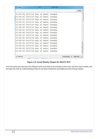 9 http://www.handsontec.com
Figure 2-4: Serial Monitor Output for DS3231 RTC
From this point you now have the software tools to set data to and retrieve it from your real-time clock module, and
we hope you have an understanding of how to use these inexpensive and highly accurate timing modules.
 