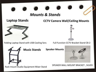 Mounts & Stands
Laptop Stands
Folding Laptop Stand with USB Cooling fans
CCTV Camera Wall/Ceiling Mounts
Full Function CCTV Bracket-Stand CB-2
Rack mount Studio Equipment Mixer Stand
Music Stands
SPEAKER WALL MOUNT BRACKET , SILVER
Speaker Mounts
 