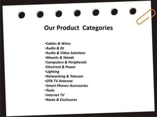 Our Product Categories
•Cables & Wires
•Audio & DJ
•Audio & Video Solutions
•Mounts & Stands
•Computers & Peripherals
•Electrical & Power
•Lighting
•Networking & Telecom
•OTA TV Antenna
•Smart Phones Accessories
•Tools
•Internet TV
•Racks & Enclosures
 